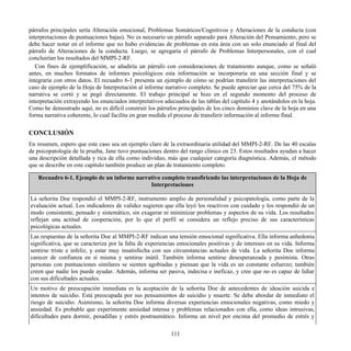 párrafos principales sería Alteración emocional, Problemas Somáticos/Cognitivos y Alteraciones de la conducta (con
interpretaciones de puntuaciones bajas). No es necesario un párrafo separado para Alteración del Pensamiento, pero se
debe hacer notar en el informe que no hubo evidencias de problemas en esta área con un solo enunciado al final del
párrafo de Alteraciones de la conducta. Luego, se agregaría el párrafo de Problemas Interpersonales, con el cual
concluirían los resultados del MMPI-2-RF.
Con fines de ejemplificación, se añadiría un párrafo con consideraciones de tratamiento aunque, como se señaló
antes, en muchos formatos de informes psicológicos esta información se incorporaría en una sección final y se
integraría con otros datos. El recuadro 6-1 presenta un ejemplo de cómo se podrían transferir las interpretaciones del
caso de ejemplo de la Hoja de Interpretación al informe narrativo completo. Se puede apreciar que cerca del 75% de la
narrativa se cortó y se pegó directamente. El trabajo principal se hizo en el segundo momento del proceso de
interpretación extrayendo los enunciados interpretativos adecuados de las tablas del capítulo 4 y anotándolos en la hoja.
Como he demostrado aquí, no es difícil construir los párrafos principales de los cinco dominios clave de la hoja en una
forma narrativa coherente, lo cual facilita en gran medida el proceso de transferir información al informe final.
CONCLUSIÓN
En resumen, espero que este caso sea un ejemplo claro de la extraordinaria utilidad del MMPI-2-RF. De las 40 escalas
de psicopatología de la prueba, Jane tuvo puntuaciones dentro del rango clínico en 23. Estos resultados ayudan a hacer
una descripción detallada y rica de ella como individuo, más que cualquier categoría diagnóstica. Además, el método
que se describe en este capítulo también produce un plan de tratamiento completo.
Recuadro 6-1. Ejemplo de un informe narrativo completo transfiriendo las interpretaciones de la Hoja de
Interpretaciones
La señorita Doe respondió el MMPI-2-RF, instrumento amplio de personalidad y psicopatología, como parte de la
evaluación actual. Los indicadores de validez sugieren que ella leyó los reactivos con cuidado y los respondió de un
modo consistente, pensado y sistemático, sin exagerar ni minimizar problemas y aspectos de su vida. Los resultados
reflejan una actitud de cooperación, por lo que el perfil se considera un reflejo preciso de sus características
psicológicas actuales.
Las respuestas de la señorita Doe al MMPI-2-RF indican una tensión emocional significativa. Ella informa anhedonia
significativa, que se caracteriza por la falta de experiencias emocionales positivas y de intereses en su vida. Informa
sentirse triste e infeliz, y estar muy insatisfecha con sus circunstancias actuales de vida. La señorita Doe informa
carecer de confianza en sí misma y sentirse inútil. También informa sentirse desesperanzada y pesimista. Otras
personas con puntuaciones similares se sienten agobiadas y piensan que la vida es un constante esfuerzo; también
creen que nadie los puede ayudar. Además, informa ser pasiva, indecisa e ineficaz, y cree que no es capaz de lidiar
con sus dificultades actuales.
Un motivo de preocupación inmediata es la aceptación de la señorita Doe de antecedentes de ideación suicida e
intentos de suicidio. Está preocupada por sus pensamientos de suicidio y muerte. Se debe abordar de inmediato el
riesgo de suicidio. Asimismo, la señorita Doe informa diversas experiencias emocionales negativas, como miedo y
ansiedad. Es probable que experimente ansiedad intensa y problemas relacionados con ella, como ideas intrusivas,
dificultades para dormir, pesadillas y estrés postraumático. Informa un nivel por encima del promedio de estrés y
111
 