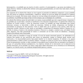 preocupación, y es probable que sea reactiva al estrés y proclive a la preocupación, y que posea una tendencia a la
rumia obsesiva. Además, la señorita Doe informa varias quejas gastrointestinales, así como tener mala salud y sentirse
débil o cansada.
Las respuestas de la señorita Doe indican un nivel superior al promedio de inhibición conductual; es poco probable
que ella incurra en conductas externalizadas e impulsivas. Informa un nivel por debajo del promedio de conducta
antisocial en el pasado. Del mismo modo, informa un nivel por debajo del promedio de activación e integración con
su ambiente. Es probable que tenga un bajo nivel de energía y que se desapegue de su ambiente.
La señorita Doe informa carecer de asertividad y ser sumisa, es poco probable que esté a cargo de tareas o situaciones.
Es probable que su pasividad y sumisión se manifiesten en las relaciones interpersonales. La señorita Doe informa no
disfrutar los eventos sociales y evitar las situaciones sociales. Es probable que tenga dificultades para formar
relaciones cercanas; es introvertida e inhibe sus emociones. Informa ser tímida, avergonzarse con facilidad e
incomodarse en presencia de otras personas. Como se señaló antes, por lo general es muy ansiosa, sobre todo en
situaciones sociales. Informa no tener interés en actividades u ocupaciones de naturaleza estética o literaria (p. ej.,
escribir, la música, el teatro), ni de naturaleza mecánica o física (p. ej., arreglar y construir cosas, actividades al aire
libre, deportes). Esta falta generalizada de interés es consistente con los altos niveles de anhedonia y desapego
respecto del ambiente antes mencionado.
Se debe evaluar de inmediato el riesgo de suicidio. El nivel de tensión emocional general y de infelicidad de la
señorita Doe pueden ser una motivación para iniciar un tratamiento, aunque su malestar puede mermar esta
motivación, y la emocionalidad positiva baja puede interferir en la relación terapéutica. El malestar y las quejas
gastrointestinales se deben evaluar en términos médicos. Tomando en cuenta los niveles de los síntomas depresivos,
como los pensamientos suicidas, se debe considerar la necesidad de que la señorita Doe sea internada en un hospital y
de que se le prescriban fármacos antidepresivos. Los objetivos iniciales de la intervención son la reducción de la
tensión emocional y de la ansiedad. Las metas a largo plazo deben relacionarse con su insistencia en la información
negativa, su evitación social y sus conductas interpersonales pasivas y sumisas.
NOTAS
* Assessment Using the MMPI–2–RF, by D. M. McCord
Copyright © 2018 by the American Psychological Association. All rights reserved.
http://dx.doi.org/10.1037/0000074-007
112
 