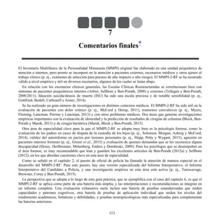 7
Comentarios finales*
El Inventario Multifásico de la Personalidad Minnesota (MMPI) original fue elaborado en una unidad psiquiátrica de
atención a internos, pero pronto se incorporó en la atención a pacientes externos, escenarios médicos y otros ajenos al
trabajo clínico (p. ej., exámenes de selección para puestos de alto impacto o alto riesgo). El MMPI-2-RF se ha mostrado
válido a nivel empírico y útil en diversos escenarios, algunos de los cuales se listan abajo.
En relación con los escenarios clínicos generales, las Escalas Clínicas Reestructuradas se correlacionan bien con
síntomas de pacientes psiquiátricos internos (Arbisi, Sellbom y Ben-Porath, 2008) y externos (Tellegen y Ben-Porath,
2008/2011). Ideación suicida/deseos de muerte (ISU) ha sido una escala preciosa y de notable sensibilidad (p. ej.,
Gottfried, Bodell, Carbonell y Joiner, 2014).
Se ha realizado un gran número de investigaciones en distintos contextos médicos. El MMPI-2-RF ha sido útil en la
evaluación de pacientes con dolor crónico (p. ej., McCord y Derup, 2011), trastornos convulsivos (p. ej., Myers,
Fleming, Lancman, Perrine y Lancman, 2013) y con otros problemas médicos. Dos áreas que generan investigaciones
empíricas importantes son la evaluación de idoneidad y la predicción de resultados de cirugías de columna (Block, Ben-
Porath y Marek, 2013) y de cirugía bariátrica (Marek, Block y Ben-Porath, 2015).
Otra área de especialidad clave para la que el MMPI-2-RF se adopta muy bien es la psicología forense, como la
evaluación de los padres en casos de disputa de la custodia de los hijos (p. ej., Solomon, Morgan, Asberg y McCord,
2014), validez del autoinforme en juicios por lesiones personales (p. ej., Slepp, Petty y Wygant, 2015), agresión en
pacientes internos forenses (p. ej., Grossi et al., 2015) y evaluación de quienes demandan que se les reconozca alguna
discapacidad (Henry, Heilbronner, Mittenberg, Enders y Domboski, 2009). Para los psicólogos que se desempeñan en
el área forense, es muy recomendable que lean y guarden los excelentes artículos de Ben-Porath (2012a) y Sellbom
(2012), en los que abordan cuestiones clave en esta área de especialidad.
Como se señaló en el capítulo 2, el puesto de oficial de policía ha llamado la atención de manera especial en el
desarrollo del MMPI-2-RF. Para este puesto, hay una versión especializada del Informe Interpretativo, el Informe
Interpretativo del Candidato a Policía, y una investigación empírica en esta área está activa (p. ej., Tarescavage,
Brewster, Corey y Ben-Porath, 2015).
La perspectiva que se adopta a lo largo de esta guía práctica, que se ejemplifica con el caso del capítulo 6, es que el
MMPI-2-RF se aplica como parte de una batería más amplia, y las interpretaciones y recomendaciones se integran en
un informe completo. Una evaluación exhaustiva suele incluir una batería de pruebas estandarizadas que miden
capacidades y patrones cognitivos, otra batería de pruebas de aplicación individual que miden los niveles del
rendimiento académicos, fortalezas y debilidades, y pruebas neuropsicológicas más especializadas para complementar
las baterías anteriores.
113
 