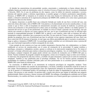 Al abordar las características de personalidad, sociales, emocionales y conductuales es bueno obtener datos de
múltiples fuentes por medio de instrumentos como el Achenbach System of Empirically Based Assessment (Achenbach
y Rescorla, 2003). En el caso de problemas de alto impacto, como los déficit de atención moderados o severos,
síntomas del espectro autista o síntomas esquizotípicos, se pueden agregar a la batería cuestionarios especializados.
Entonces, el MMPI-2-RF se interpreta en el contexto de estas otras fuentes de información; de hecho, debido a la
amplia y exhaustiva naturaleza de la organización jerárquica del MMPI-2-RF, también sirve como marco general para
interpretar los datos de otras fuentes.
En algunas situaciones es posible hacer una evaluación limitada por medio de una breve revisión del caso, una
entrevista clínica abreviada y sólo el MMPI-2-RF. Esta práctica se ha denominado servicio de consulta-enlace y lo más
común es que se lleve a cabo en hospitales de entrenamiento asociados con escuelas de medicina. La persona que
solicita una evaluación es otro profesional de la salud, como un neurólogo, cirujano, obstetra o un médico general. La
estructura del servicio es que el otro profesional, en realidad, no envía al cliente o paciente con el psicólogo, sino que
solicita una consulta en relación con ciertos aspectos del caso, por lo que el profesional que hace la solicitud sigue
teniendo la responsabilidad principal. El MMPI-2-RF se adecúa a este contexto, sobre todo en términos del marco
interpretativo amplio, sistemático que se presenta en este libro. En una sesión de 2 horas o menos, el psicólogo puede
abordar las preguntas clave con el profesional que hace la solicitud, revisar aspectos importantes del caso, hacer una
breve entrevista (20-30 minutos) al paciente, la cual sigue una rúbrica preestablecida para el escenario en particular, y
luego se aplica e interpreta el MMPI-2-RF. Los psicólogos pueden contribuir así con información única y precisa del
caso, que el principal responsable no habría conseguido de otro modo.
Como ejemplo de otro contexto en el que este modelo interpretativo funciona bien, mis colaboradores y yo hemos
establecido un servicio de consulta-enlace con el centro de orientación de la universidad. El equipo combina a
psicólogos, consejeros y trabajadores sociales, quienes se enfocan en la intervención terapéutica breve. No tienen el
personal o el tiempo suficientes para realizar evaluaciones psicológicas completas. Así, en colaboración con la clínica
psicológica, cualquier terapeuta del equipo puede solicitar una consulta de evaluación con el MMPI-2-RF para su
cliente. Nuestro estudiante de posgrado comparte las preguntas y temas con el terapeuta, luego se reúne con el cliente y
lo entrevista. Este programa ha sido muy exitoso, y recibido con gran entusiasmo y aprecio por el centro de orientación
estudiantil. También es muy gratificante para el psicólogo estudiante. Tal vez los lectores quieran considerar las
posibilidades de establecer consultas enfocadas junto con otros profesionales en su escenario general empleando el
MMPI-2-RF como fuente de información.
En conclusión, el MMPI-2-RF es un instrumento de evaluación psicológica de vanguardia, moderno. Tiene
fundamento en los modelos más actuales de psicopatología y, de hecho, contribuye al desarrollo actual de la teoría en
este campo. Reconceptualizar la psicopatología como una organización jerárquica de constructos dimensionales que
van de lo general a lo delimitado brinda a los psicólogos un modo de captar la singularidad de cada uno de nuestros
clientes. Este proceso es más sensible a la persona total y mucho más preciso que asignar al individuo una categoría
predeterminada. Habrá revisiones y futuras versiones del MMPI. Sin embargo, el paradigma ha cambiado con la Forma
Reestructurada, y los cambios del futuro, sin duda, serán consistentes con el marco general que se presenta en este libro.
NOTAS
* Assessment Using the MMPI–2–RF, by D. M. McCord
Copyright © 2018 by the American Psychological Association. All rights reserved.
114
 