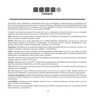Glosario
Este glosario ofrece definiciones o descripciones breves de las abreviaturas y términos técnicos que aparecen en el
libro. Esta lista de términos relevantes para los usuarios del Inventario Multifásico de Personalidad Minnesota-2-Forma
Reestructurada (MMPI-2-RF) no es exhaustivo, pero busca identificar los términos más importantes que se presentan
más difíciles de comprender para los nuevos usuarios del MMPI.
?. Símbolo que representa la suma de No puedo decir, que es simplemente el número de reactivos que no se pueden
calificar, la mayoría por omisión. Esta suma se interpreta junto con las nueve Escalas de Validez.
ABS. Abreviatura de la escala Abuso de sustancias (dominio de Problemas externalizados). Su contenido describe un
abuso de sustancias significativo pasado y actual.
AC/PE. Abreviatura de la escala Alteraciones de la conducta/problemas externalizados, una de las tres escalas de
Orden Superior (dominio de Problemas Externalizados). Su contenido describe conductas desadaptativas, como
agresión, robo, mentira, conflictos interpersonales y conflictos con la autoridad.
Aceptación. Característica de un conjunto de respuestas que refleja una tendencia a estar de acuerdo con el reactivo, sin
importar el contenido, eligiendo la respuesta “verdadero”. Véase INVER-r.
AE/PI. Abreviatura de la escala Alteración emocional/problemas internalizados, una de las tres escalas de Orden
Superior (dominio de Problemas Internalizados). Su contenido abarca una amplia gama de problemas emocionales e
internalizados, como depresión, tristeza, miedo, estrés y ansiedad.
AG. Abreviatura de la escala Agresión (dominio de Problemas Externalizados). Su contenido describe la realización de
conductas agresivas, violentas a nivel físico.
AGGR-r. Abreviatura de la escala PSY-5 Agresividad-revisada (dominio de Problemas Externalizados). Su contenido
describe la dominancia interpersonal, asertividad y agresividad instrumental.
ANS. Abreviatura de la escala ansiedad (dominio de Problemas Internalizados). Su contenido describe experiencias de
ansiedad, temor y pesadillas.
AP. Abreviatura de la escala Alteración del pensamiento, una de las tres escalas de Orden Superior (dominio de
Alteración del Pensamiento). Las puntuaciones elevadas sugieren dificultades con procesos anormales de pensamiento.
Categorías Kraepelianas. Modelo de psicopatología creado por el psiquiatra alemán Emil Kraepelin (1856-1926) que
se retoma en el Manual Diagnóstico y Estadístico de los Trastornos Mentales y en la Clasificación Internacional de las
Enfermedades.
Confiabilidad. Consistencia de una medición; grado en el que se obtienen puntuaciones similares cada vez que se
aplica un instrumento de medición.
CR1. Abreviatura de la escala Quejas somáticas (dominio de Problemas Somáticos/Cognitivos). Su contenido describe
diversos síntomas y quejas físicos.
116
 