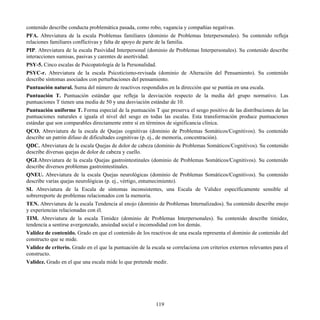 contenido describe conducta problemática pasada, como robo, vagancia y compañías negativas.
PFA. Abreviatura de la escala Problemas familiares (dominio de Problemas Interpersonales). Su contenido refleja
relaciones familiares conflictivas y falta de apoyo de parte de la familia.
PIP. Abreviatura de la escala Pasividad Interpersonal (dominio de Problemas Interpersonales). Su contenido describe
interacciones sumisas, pasivas y carentes de asertividad.
PSY-5. Cinco escalas de Psicopatología de la Personalidad.
PSYC-r. Abreviatura de la escala Psicoticismo-revisada (dominio de Alteración del Pensamiento). Su contenido
describe síntomas asociados con perturbaciones del pensamiento.
Puntuación natural. Suma del número de reactivos respondidos en la dirección que se puntúa en una escala.
Puntuación T. Puntuación estándar que refleja la desviación respecto de la media del grupo normativo. Las
puntuaciones T tienen una media de 50 y una desviación estándar de 10.
Puntuación uniforme T. Forma especial de la puntuación T que preserva el sesgo positivo de las distribuciones de las
puntuaciones naturales e iguala el nivel del sesgo en todas las escalas. Esta transformación produce puntuaciones
estándar que son comparables directamente entre sí en términos de significancia clínica.
QCO. Abreviatura de la escala de Quejas cognitivas (dominio de Problemas Somáticos/Cognitivos). Su contenido
describe un patrón difuso de dificultades cognitivas (p. ej., de memoria, concentración).
QDC. Abreviatura de la escala Quejas de dolor de cabeza (dominio de Problemas Somáticos/Cognitivos). Su contenido
describe diversas quejas de dolor de cabeza y cuello.
QGI.Abreviatura de la escala Quejas gastrointestinales (dominio de Problemas Somáticos/Cognitivos). Su contenido
describe diversos problemas gastrointestinales.
QNEU. Abreviatura de la escala Quejas neurológicas (dominio de Problemas Somáticos/Cognitivos). Su contenido
describe varias quejas neurológicas (p. ej., vértigo, entumecimiento).
SI. Abreviatura de la Escala de síntomas inconsistentes, una Escala de Validez específicamente sensible al
sobrerreporte de problemas relacionados con la memoria.
TEN. Abreviatura de la escala Tendencia al enojo (dominio de Problemas Internalizados). Su contenido describe enojo
y experiencias relacionadas con él.
TIM. Abreviatura de la escala Timidez (dominio de Problemas Interpersonales). Su contenido describe timidez,
tendencia a sentirse avergonzado, ansiedad social e incomodidad con los demás.
Validez de contenido. Grado en que el contenido de los reactivos de una escala representa el dominio de contenido del
constructo que se mide.
Validez de criterio. Grado en el que la puntuación de la escala se correlaciona con criterios externos relevantes para el
constructo.
Validez. Grado en el que una escala mide lo que pretende medir.
119
 