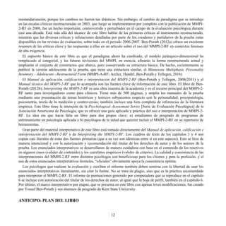 reestandarización, porque los cambios no fueron tan drásticos. Sin embargo, el cambio de paradigma que se introdujo
en las escalas clínicas reestructuradas en 2003, que luego se implementaron por completo con la publicación de MMPI-
2-RF en 2008, fue un hecho importante, controvertido y perturbador en el campo de la evaluación psicológica durante
casi una década. Está más allá del alcance de este libro hablar de las primeras críticas al instrumento reestructurado,
mientras que las diversas críticas y refutaciones detalladas por parte de los creadores y partidarios de la prueba están
disponibles en las revistas de evaluación, sobre todo en el periodo 2006-2007. Ben-Porath (2012a) ofrece un excelente
resumen de las críticas clave y las respuestas a ellas en un artículo sobre el uso del MMPI-2-RF en contextos forenses
de alta exigencia.
El supuesto básico de este libro es que el paradigma ahora ha cambiado, el modelo jerárquico-dimensional ha
remplazado al categorial, y las futuras revisiones del MMPI, en esencia, afinarán la forma reestructurada actual y
ampliarán el conjunto de constructos que abarca, pero conservando su estructura básica. De hecho, recientemente se
publicó la versión adolescente de la prueba, que tiene una estructura similar, el Minnesota Multiphasic Personality
Inventory - Adolescent - Restructured Form (MMPI-A-RF; Archer, Handel, Ben-Porath y Tellegen, 2016).
El Manual de aplicación, calificación e interpretación del MMPI-2-RF (Ben-Porath y Tellegen, 2008(2011) y el
Manual técnico del MMPI-2-RF que lo acompaña son las fuentes clave de información de este libro. El libro de Ben-
Porath (2012b), Interpreting the MMPI-2-RF es una obra maestra de la academia y es el recurso principal del MMPI-2-
RF tanto para investigadores como para clínicos. Tiene más de 500 páginas, y amplía los manuales de la prueba
mediante una presentación de temas históricos y teóricos subyacentes respecto con la personalidad, psicopatología,
psicometría, teoría de la medición y controversias; también incluye una lista completa de referencias de la literatura
empírica. Este libro tiene la intención de la Psychological Assessment Series [Serie de Evaluación Psicológica] de la
Asociación Americana de Psicología, que es ofrecer una guía aplicada y práctica del uso e interpretación de MMPI-2-
RF. La idea era que hacía falta un libro para dos grupos clave: a) estudiantes de posgrado de programas de
entrenamiento en psicología aplicada y b) psicólogos de la salud que quieren incluir el MMPI-2-RF en su repertorio de
herramientas.
Gran parte del material interpretativo de este libro está tomado directamente del Manual de aplicación, calificación e
interpretación del MMPI-2-RF y de Interpreting the MMPI-2-RF. Los cuadros de texto de los capítulos 3 y 4 son
copias casi literales de estas dos fuentes primarias (que a su vez son idénticas entre sí en este aspecto). Esto se hizo de
manera intencional y con la autorización y recomendación del titular de los derechos de autor y de los autores de la
prueba. Los enunciados interpretativos se desarrollaron de manera cuidadosa con base en el contenido de los reactivos
en algunos casos (validez de contenido) y los correlatos empíricos (validez de criterio). La calidad y consistencia de las
interpretaciones del MMPI-2-RF entre distintos psicólogos son beneficiosas para los clientes y para la profesión, y el
uso de estos enunciados interpretativos formales, “oficiales” obviamente apoya la consistencia óptima.
Los psicólogos que realizan la evaluación y escriben el informe también deben sentirse con la libertad de usar los
enunciados interpretativos literalmente, sin citar la fuente. No se trata de plagio, sino que es la práctica recomendada
para interpretar el MMPI-2-RF. El informe de puntuaciones generado por computadora que se reproduce en el capítulo
6 se incluye con autorización del titular de los derechos de autor, al igual que la hoja de perfil, también en el capítulo 6.
Por último, el marco interpretativo por etapas, que se presenta en este libro con apenas leves modificaciones, fue creado
por Yossef Ben-Porath y sus alumnos de posgrado de Kent State University.
ANTICIPO: PLAN DEL LIBRO
12
 
