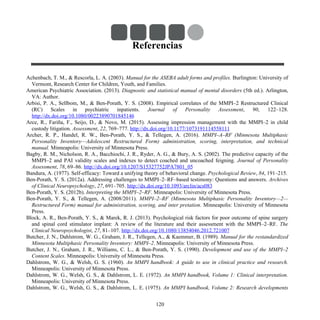 Referencias
Achenbach, T. M., & Rescorla, L. A. (2003). Manual for the ASEBA adult forms and profiles. Burlington: University of
Vermont, Research Center for Children, Youth, and Families.
American Psychiatric Association. (2013). Diagnostic and statistical manual of mental disorders (5th ed.). Arlington,
VA: Author.
Arbisi, P. A., Sellbom, M., & Ben-Porath, Y. S. (2008). Empirical correlates of the MMPI–2 Restructured Clinical
(RC) Scales in psychiatric inpatients. Journal of Personality Assessment, 90, 122–128.
http://dx.doi.org/10.1080/00223890701845146
Arce, R., Fariña, F., Seijo, D., & Novo, M. (2015). Assessing impression management with the MMPI–2 in child
custody litigation. Assessment, 22, 769–777. http://dx.doi.org/10.1177/1073191114558111
Archer, R. P., Handel, R. W., Ben-Porath, Y. S., & Tellegen, A. (2016). MMPI–A–RF (Minnesota Multiphasic
Personality Inventory—Adolescent Restructured Form) administration, scoring, interpretation, and technical
manual. Minneapolis: University of Minnesota Press.
Bagby, R. M., Nicholson, R. A., Bacchiochi, J. R., Ryder, A. G., & Bury, A. S. (2002). The predictive capacity of the
MMPI–2 and PAI validity scales and indexes to detect coached and uncoached feigning. Journal of Personality
Assessment, 78, 69–86. http://dx.doi.org/10.1207/S15327752JPA7801_05
Bandura, A. (1977). Self-efficacy: Toward a unifying theory of behavioral change. Psychological Review, 84, 191–215.
Ben-Porath, Y. S. (2012a). Addressing challenges to MMPI–2–RF–based testimony: Questions and answers. Archives
of Clinical Neuropsychology, 27, 691–705. http://dx.doi.org/10.1093/arclin/acs083
Ben-Porath, Y. S. (2012b). Interpreting the MMPI–2–RF. Minneapolis: University of Minnesota Press.
Ben-Porath, Y. S., & Tellegen, A. (2008/2011). MMPI–2–RF (Minnesota Multiphasic Personality Inventory—2—
Restructured Form) manual for administration, scoring, and inter pretation. Minneapolis: University of Minnesota
Press.
Block, A. R., Ben-Porath, Y. S., & Marek, R. J. (2013). Psychological risk factors for poor outcome of spine surgery
and spinal cord stimulator implant: A review of the literature and their assessment with the MMPI–2–RF. The
Clinical Neuropsychologist, 27, 81–107. http://dx.doi.org/10.1080/13854046.2012.721007
Butcher, J. N., Dahlstrom, W. G., Graham, J. R., Tellegen, A., & Kaemmer, B. (1989). Manual for the restandardized
Minnesota Multiphasic Personality Inventory: MMPI–2. Minneapolis: University of Minnesota Press.
Butcher, J. N., Graham, J. R., Williams, C. L., & Ben-Porath, Y. S. (1990). Development and use of the MMPI–2
Content Scales. Minneapolis: University of Minnesota Press.
Dahlstrom, W. G., & Welsh, G. S. (1960). An MMPI handbook: A guide to use in clinical practice and research.
Minneapolis: University of Minnesota Press.
Dahlstrom, W. G., Welsh, G. S., & Dahlstrom, L. E. (1972). An MMPI handbook, Volume 1: Clinical interpretation.
Minneapolis: University of Minnesota Press.
Dahlstrom, W. G., Welsh, G. S., & Dahlstrom, L. E. (1975). An MMPI handbook, Volume 2: Research developments
120
 