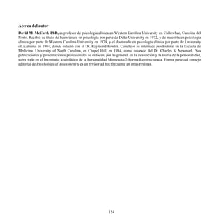 Acerca del autor
David M. McCord, PhD, es profesor de psicología clínica en Western Carolina University en Cullowhee, Carolina del
Norte. Recibió su título de licenciatura en psicología por parte de Duke University en 1972, y de maestría en psicología
clínica por parte de Western Carolina University en 1979, y el doctorado en psicología clínica por parte de University
of Alabama en 1984, donde estudió con el Dr. Raymond Fowler. Concluyó su internado posdoctoral en la Escuela de
Medicina, University of North Carolina, en Chapel Hill, en 1984, como tutorado del Dr. Charles S. Newmark. Sus
publicaciones y presentaciones profesionales se enfocan, por lo general, en la evaluación y la teoría de la personalidad,
sobre todo en el Inventario Multifásico de la Personalidad Minnesota-2-Forma Reestructurada. Forma parte del consejo
editorial de Psychological Assessment y es un revisor ad hoc frecuente en otras revistas.
124
 
