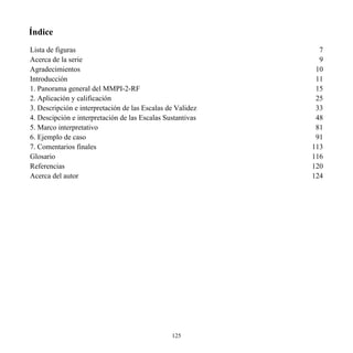 Índice
Lista de figuras 7
Acerca de la serie 9
Agradecimientos 10
Introducción 11
1. Panorama general del MMPI-2-RF 15
2. Aplicación y calificación 25
3. Descripción e interpretación de las Escalas de Validez 33
4. Descipción e interpretación de las Escalas Sustantivas 48
5. Marco interpretativo 81
6. Ejemplo de caso 91
7. Comentarios finales 113
Glosario 116
Referencias 120
Acerca del autor 124
125
 