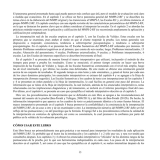 El panorama general presentado hasta aquí puede parecer más confuso que útil, pero el modelo de evaluación será claro
a medida que avancemos. En el capítulo 1 se ofrece un breve panorama general del MMPI-2-RF y se describen los
temas clave en la elaboración del MMPI original y las transiciones al MMPI-2, las Escalas RC y, en última instancia, el
propio MMPI-2-RF. El capítulo concluye con una rápida revisión de las características psicométricas del MMPI-2-RF,
en la que se destacan los puntos clave que se deben considerar al interpretar las escalas. En el capítulo 2 se abordan las
prácticas estándar respecto con la aplicación y calificación del MMPI-2-RF (se recomienda ampliamente la aplicación y
calificación por computadora).
La interpretación real de las escalas empieza en el capítulo 3, con las Escalas de Validez. Estas escalas son las
primeras que se examinan, pues atañen al modo en que el cliente responde la prueba. Los temas generales son
disposición a responder, consistencia, tendencia a sobrerreportar psicopatologías y tendencia a subreportar
psicopatologías. En el capítulo 4 se presentan las 42 Escalas Sustantivas del MMPI-2-RF ordenadas por dominio. El
dominio Problemas somáticos/cognitivos es el primero, que consta de seis escalas; luego, Problemas internalizados, 15
escalas; Alteración del pensamiento, 4 escalas, Problemas externalizados, 9 escalas; y Problemas interpersonales, 6
escalas. Las dos Escalas de intereses específicos se describen brevemente al final.
En el capítulo 5 se presenta de manera formal el marco interpretativo que utilizaré, incluyendo el método de dos
tiempos para poner a prueba los resultados. Como se mencionó, el primer tiempo consiste en hacer una breve
inspección de las Escalas de Validez y, luego, de las Escalas Sustantivas comenzando con el nivel más amplio, luego
las de nivel intermedio y, por último, las escalas más delimitadas. De este modo se obtiene una orientación general
acerca de un conjunto de resultados. El segundo tiempo es más lento y más sistemático, y guiará al lector por cada uno
de los cinco dominios principales; los enunciados interpretativos se extraen del capítulo 4 y se agregan a la Hoja de
interpretación (formato sugerido). Las Escalas Sustantivas y los cuadros de texto con interpretaciones de los capítulos 3
y 4 se presentan en orden paralelo a la Hoja de interpretación, lo cual facilita en general este paso del proceso. La
información que se reúne en la Hoja de interpretación, la cual incluirá, además de los enunciados interpretativos, notas
relacionadas con las implicaciones diagnósticas y de tratamiento, se incluirá en el informe psicológico final del caso.
Por último, en el capítulo 6, se presenta un caso que ejemplifica el método interpretativo descrito en el capítulo 5.
Otra vez, los procedimientos de interpretación que se defienden en este libro se apegan a las recomendaciones del
manual del usuario de la prueba (Ben-Porath y Tellegen, 2008/2011) y del libro de Ben-Porath (2012b). De hecho, la
información interpretativa que aparece en los cuadros de texto es prácticamente idéntica a la estas fuentes básicas. El
marco interpretativo presentado en el capítulo 5 busca promover la confiabilidad y la consistencia de la interpretación
del MMPI-2-RF, de un caso a otro y de un examinador a otro. La interpretación narrativa del MMPI-2-RF debe ser fiel
reflejo de las puntuaciones y no del psicólogo que la formula. El apego fiel a los procedimientos refuerza la calidad de
la interpretación en contextos de aplicación, así como su consistencia, lo cual promueve la confianza por parte del
público en la validez de la evaluación psicológica.
CÓMO USAR ESTE LIBRO
Este libro busca ser primordialmente una guía práctica o un manual para interpretar los resultados de cada aplicación
del MMPI-2-RF. Es probable que el lector lea la introducción y los capítulos 1 y 2 sólo una vez, y rara vez tendrá que
consultarlos después. Los capítulos 3 y 4 ofrecen los enunciados interpretativos “oficiales” de los distintos rangos de las
puntuaciones de la prueba, por lo que son herramientas indispensables en cada caso. Los pasos de la interpretación
descritos en el capítulo 5, así como el caso que los ejemplifica en el capítulo 6, se suelen internalizar después de los
13
 