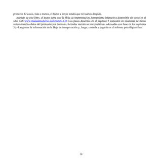 primeros 12 casos, más o menos, el lector a veces tendrá que revisarlos después.
Además de este libro, el lector debe usar la Hoja de interpretación, herramienta interactiva disponible sin costo en el
sitio web www.manualmoderno.com/mmpi-2-rf. Los pasos descritos en el capítulo 5 consisten en examinar de modo
sistemático los datos del protocolo por dominio, formular narrativas interpretativas adecuadas con base en los capítulos
3 y 4, registrar la información en la Hoja de interpretación y, luego, cortarla y pegarla en el informe psicológico final.
14
 