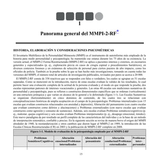 1
Panorama general del MMPI-2-RF*
HISTORIA, ELABORACIÓN Y CONSIDERACIONES PSICOMÉTRICAS
El Inventario Multifásico de la Personalidad Minnesota (MMPI) es el instrumento de autoinforme más empleado de la
historia para medir personalidad y psicopatología; ha mantenido ese estatus durante los 75 años de su existencia. La
versión actual, el MMPI-2 Forma Reestructurada (MMPI-2-RF) se aplica a pacientes internos y externos, en escenarios
generales y especializados (p. ej., exploración previa en casos de cirugía espinal o procedimientos bariátricos), en
diversos contextos forenses y en exámenes de selección de personal para ciertos puestos de alto impacto, como los
oficiales de policía. También es la prueba sobre la que se han hecho más investigaciones; tomando en cuenta todas las
versiones del MMPI, el número total de artículos de investigación publicados, revisados por pares se acerca a 20 000.
El MMPI-2-RF consta de 338 reactivos que se responden con falso o verdadero, los cuales se agrupan en 51 escalas
separadas. Como se mencionó en la introducción, nueve de estas escalas evalúan la validez de los resultados, lo cual
permite hacer una evaluación completa de la actitud de la persona evaluada y el modo en que responde la prueba; dos
escalas representan patrones de intereses vocacionales y generales. Las otras 40 escalas son mediciones sustantivas de
personalidad y psicopatología, pues se refieren a constructos dimensionales específicos que se ordenan (verticalmente)
en una estructura jerárquica y que varían en alcance de lo general a lo delimitado (figura 1-1). Las Escalas Sustantivas
se organizan (horizontalmente) en cinco dominios de contenido, de los cuales tres se relacionan con
conceptualizaciones históricas de amplia aceptación en el campo de la psicopatología: Problemas internalizados (con 15
escalas que evalúan constructos relacionados con ansiedad y depresión), Alteración del pensamiento (con cuatro escalas
que evalúan constructos como delirios y alucinaciones) y Problemas externalizados (con nueve escalas que evalúan
constructos como agresión y consumo de sustancias). Además, seis escalas evalúan Problemas somáticos/cognitivos (p.
ej., malestar, quejas cognitivas) y seis escalas evalúan Problemas interpersonales (p. ej., desapego emocional, timidez).
Este nuevo paradigma da por resultado un perfil completo de las características del individuo y es la base de un método
de interpretación sistemático, confiable y preciso. En la siguiente sección se revisa de manera breve el origen del MMPI
alrededor de 1940, la reestandarización y otros cambios que dieron lugar al MMPI-2 en 1989, la introducción de las
Escalas Clínicas Reestructuradas (CR) en 2003 y la publicación de MMPI-2-RF completo en 2008.
Figura 1-1. Modelo de evaluación de la psicopatología empleado por el MMPI-2-RF
Problemas
Somáticos/Cognitivos
Alteración
emocional/Problemas
internalizados
Alteración del
pensamiento
Alteración
conductual/Problemas
externalizados
Problemas
inter-
personales
15
 