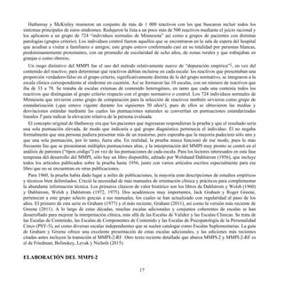 Hathaway y McKinley reunieron un conjunto de más de 1 000 reactivos con los que buscaron incluir todos los
síntomas principales de estos síndromes. Redujeron la lista a un poco más de 500 reactivos mediante el juicio racional y
los aplicaron a un grupo de 724 “individuos normales de Minnesota” así como a grupos de pacientes con distintas
patologías (grupos criterio). Los individuos control fueron aquellos que se encontraron en la sala de espera del hospital
que acudían a visitar a familiares o amigos; este grupo estuvo conformado casi en su totalidad por personas blancas,
predominantemente protestantes, con un promedio de escolaridad de ocho años, de zonas rurales y que trabajaban en
granjas o como obreros.
Un rasgo distintivo del MMPI fue el uso del método relativamente nuevo de “depuración empírica”1
, en vez del
contenido del reactivo, para determinar qué reactivos debían incluirse en cada escala: los reactivos que presentaban una
proporción verdadero-falso en el grupo criterio, significativamente distinta de la del grupo normativo, se integraron a la
escala clínica correspondiente al síndrome en cuestión. Así se formaron las 10 escalas, con un número de reactivos que
iba de 33 a 78. Se trataba de escalas extensas de contenido heterogéneo, en tanto que cada una contenía todos los
reactivos que distinguían al grupo criterio respecto con el grupo normativo o control. Los 724 individuos normales de
Minnesota que sirvieron como grupo de comparación para la selección de reactivos también sirvieron como grupo de
estandarización (¡que estuvo vigente durante los siguientes 50 años!), pues de ellos se obtuvieron las medias y
desviaciones estándar mediante las cuales las puntuaciones naturales se convertían en puntuaciones estandarizadas
lineales T para indicar la elevación relativa de la persona evaluada.
El concepto original de Hathaway era que los pacientes que ingresaran respondieran la prueba y que el resultado sería
una sola puntuación elevada, de modo que indicaría a qué grupo diagnóstico pertenecía el individuo. Él no negaba
formalmente que una persona pudiera presentar más de un trastorno, pero esperaba que la mayoría padeciera sólo uno y
que una sola puntuación, por lo tanto, fuera alta. En realidad, la prueba nunca funcionó de ese modo, pues lo más
frecuente fue que se presentaran múltiples puntuaciones altas, y la interpretación del MMPI muy pronto se centró en el
análisis de patrones (“tipos código”) en vez de las puntuaciones de cada escala. Para los lectores interesados en esta fase
temprana del desarrollo del MMPI, sólo hay un libro disponible, editado por Welshand Dahlstrom (1956), que incluye
todos los artículos publicados sobre la prueba hasta 1956, junto con varios artículos escritos especialmente para ese
libro que no se encuentran en otras publicaciones.
Para 1960, la prueba había dado lugar a miles de publicaciones, la mayoría eran descripciones de estudios empíricos
y técnicos bien delimitados. Creció la necesidad de más manuales de orientación clínica y prácticos para complementar
la abundante información técnica. Los primeros clásicos de valor histórico son los libros de Dahlstrom y Welsh (1960)
y Dahlstrom, Welsh y Dahlstrom (1972, 1975). Dos académicos muy importantes, Jack Graham y Roger Greene,
pertenecen a este grupo selecto gracias a sus manuales, los cuales se han actualizado con regularidad al paso de los
años. El primero de esta serie es Graham (1977) y el más reciente, Graham (2011), así como la versión más reciente de
Greene (2011). A lo largo de estas décadas, muchas escalas adicionales y conjuntos coherentes de escalas se han
desarrollado para mejorar la interpretación clínica, más allá de las Escalas de Validez y las Escalas Clínicas. Se trata de
las Escalas de Contenido, las Escalas de Componentes de Contenido y las Escalas de Psicopatología de la Personalidad
Cinco (PSY-5), así como diversas escalas independientes que se suelen catalogar como Escalas Suplementarias. La guía
de Graham y Greene ofrece una excelente presentación de estas escalas adicionales, y las ediciones más recientes
citadas antes incluyen la transición al MMPI-2-RF. Otro texto reciente detallado que abarca MMPI-2 y MMPI-2-RF es
el de Friedman, Bolinskey, Levak y Nichols (2015).
ELABORACIÓN DEL MMPI-2
17
 