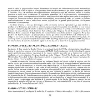 Como se señaló, el grupo normativo original del MMPI fue una muestra por conveniencia conformada principalmente
por individuos de la sala de espera de los hospitales de la Universidad de Minnesota que habían acompañado a amigos
o familiares. Estos 724 individuos eran sorprendentemente homogéneos según los estándares actuales. Casi todos
provenían de zonas rurales de Minnesota, de raza blanca, protestantes (en su mayoría luteranos), descendientes de
escandinavos, y con 8 años en promedio de escolaridad. Para la década de 1980, la grave inadecuación de este grupo de
comparación, tomando en cuenta las aplicaciones internacionales y muy diversas del MMPI, era evidente. No obstante,
hubo resistencia ante la idea de hacer la más mínima modificación a la prueba, puesto que había sido el primer
instrumento exitoso en su tipo.
En última instancia, se tomó esa decisión para contar con normas nuevas y representativas, y para actualizar la
prueba a nivel de reactivos (por medio de adiciones, supresiones, reformulaciones), pero, debido a la vasta base de
datos para interpretarla, dejando intactas las 10 Escalas Clínicas tradicionales. El Comité de Reestandarización estuvo
formado por James Butcher, Grant Dahlstrom, Jack Graham, Auke Tellegen y Beverly Kaemmer de University of
Minnesota Press. La decisión de dejar intactas las Escalas Clínicas tuvo efectos positivos y negativos. Por el lado
positivo, esta decisión apaciguó a la gran cantidad de usuarios que habían adquirido destreza en la interpretación tipo-
código de las escalas a pesar de las fallas psicométricas. La continuidad de las Escalas Clínicas tranquilizó a los
usuarios y facilitó la relativamente rápida transición al MMPI-2 (1989) y la eliminación gradual del MMPI por parte de
los editores al cabo de unos años. Los efectos negativos de esta decisión se describen en las siguientes secciones.
DESARROLLO DE LAS ESCALAS CLÍNICAS REESTRUCTURADAS
La decisión de dejar intactas las Escalas Clínicas en la reestandarización de 1989 fue estratégica; estuvo pensada para
facilitar la transición y conservar la base de usuarios del MMPI. Desafortunadamente, esta decisión alargó la vida de
algunos problemas psicométricos importantes de las escalas originales que cada vez se hicieron más visibles y
señaladas por los investigadores. Un grupo dirigido por Auke Tellegen y Yossef Ben-Porath, que incluía a John
McNulty, Paul Arbisi, Jack Graham y Bev Kaemmer, inició un proyecto de varios años que buscaba reestructurar las
Escalas Clínicas y resolver las fallas subyacentes.
El método de depuración empírica empleado por Hathaway permitió un extenso traslape de reactivos entre las
escalas, práctica que los modernos creadores de pruebas suelen evitar. El grupo de investigación expuso la existencia de
un factor común de psicopatología y lo identificó como “desmoralización”. La técnica de Hathaway había captado este
elemento común hasta cierto punto en cada escala, lo cual contribuyó a encontrar correlaciones excesivas entre las
escalas. Utilizar una sola escala para medir un síndrome clínico complejo había producido contenido notablemente
heterogéneo en muchas escalas, con lo cual surgían aún más problemas de medición. Las Escalas RC incluyen
medición específica del factor común de desmoralización (Desmoralización [RCd]), que se eliminó estadísticamente de
las otras ocho Escalas RC. Estas formas reestructuradas de las escalas originales se hicieron radicalmente más cortas y
se enfocaron en constructos relativamente unidimensionales que buscaban reflejar la “esencia distintiva principal” de la
escala original. La descripción más detallada de la reestructuración de las Escalas Clínicas se encuentra en una
monografía de la prueba publicada por University of Minnesota Press y que está disponible en los sitios de internet de
dicha editorial y de Pearson (Tellegen et al., 2003).
ELABORACIÓN DEL MMPI-2-RF
Cinco años después de la introducción de las Escalas RC se publicó el MMPI-2-RF completo. El MMPI-2-RF consta de
18
 