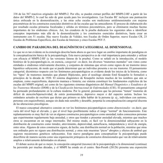 338 de los 567 reactivos originales del MMPI-2. Por ello, se pueden extraer perfiles del MMPI-2-RF a partir de los
datos del MMPI-2, lo cual ha sido de gran ayuda para los investigadores. Las Escalas RC incluyen una puntuación
única enfocada en la desmoralización, y las otras ocho escalas son mediciones unidimensionales con mejoras
psicométricas de los constructos esenciales distintivos de las escalas que las antecedieron. El proceso de elaboración dio
por resultado escalas primarias focalizadas y sólidas en términos psicométricos, pero se eliminaron muchas facetas
importantes de los síndromes clínicos. Así, los creadores de la prueba dedicaron los siguientes años a identificar
conceptos importantes más allá de la desmoralización y los constructos esenciales distintivos, hasta crear un
instrumento con 51 escalas. Hay nueve Escalas de Validez, tres Escalas de Orden Superior, nueve Escalas CR, 23
Escalas de Problemas Específicos, dos Escalas de Intereses y cinco Escalas PSY-5.
CAMBIO DE PARADIGMA DEL DIAGNÓSTICO CATEGORIAL AL DIMENSIONAL
Lo que no es tan evidente en la cronología descrita hasta ahora es que tuvo lugar un cambio importante de paradigma en
la conceptualización básica de la psicopatología. Esta nueva perspectiva es de vital importancia para entender y utilizar
con eficacia el MMPI-2-RF (y las versiones futuras de la prueba). Como se señaló en la introducción, el modelo
histórico de la psicopatología es, en esencia, categorial –es decir, los diversos “trastornos mentales” son vistos como
entidades o síndromes relativamente discretos, y conjuntos de síntomas que sirven como signos de un trastorno único
hipotético subyacente, de modo que se puede determinar que un individuo presenta o no ese trastorno. El pensamiento
categorial, dicotómico respecto con los fenómenos psicopatológicos es evidente desde los inicios de la historia, como
los “tipos” de trastornos mentales que planteó Hipócrates, pero el nosólogo alemán Emil Kraepelin lo formalizó a
principios de la década de 1920. El sistema diagnóstico de Kraepelin incluía muchos de los nombres que aún se
emplean, como esquizofrenia, depresión maníaca e histeria; ese sistema constituyó los fundamentos explícitos de las
escalas del MMPI original, así como de los siguientes sistemas diagnósticos del Manual Diagnóstico y Estadístico de
los Trastornos Mentales (DSM) y de la Clasificación Internacional de Enfermedades (CIE). El pensamiento categorial
ha permeado profundamente en la cultura moderna. Por lo general, pensamos que las personas “tienen” trastorno de
déficit de atención/hiperactividad, de estrés postraumático, depresivo mayor o del espectro autista. Incluso los
estándares actuales de escritura que dictan que primero se debe hablar de la persona (p. ej., individuos con autismo,
personas con esquizofrenia), aunque sin duda más sensible y deseable, perpetúa la conceptualización categorial discreta
de las alteraciones psicológicas.
El marco conceptual alternativo consiste en ver los fenómenos psicopatológicos como dimensionales –es decir, que
varía del nivel bajo al elevado, y que el nivel bajo posiblemente indica el rango “normal” de funcionamiento. Este
replanteamiento es muy fácil de ver en algunos constructos psicopatológicos como ansiedad; todos conocemos personas
que experimentan regularmente baja ansiedad, y otros que tienden a presentar ansiedad elevada, mientras que muchos
otros se encuentran en un rango intermedio. Del mismo modo, es fácil ver la dimensionalidad subyacente en la
distribución de constructos como timidez, atrevimiento, depresividad, autoeficacia, independencia y nivel de energía,
entre otras. Algunos de estos constructos siguen, de hecho, una distribución normal en la población, mientras que otras
son ordinales pero no siguen una distribución normal, y otras más muestran “picos” abruptos y efectos de umbral que
sugieren mecanismos genéticos subyacentes. Este nuevo paradigma para conceptualizar la psicopatología puede
describirse de manera sucinta como una organización jerárquica de constructos dimensionales que van de relativamente
amplios a relativamente delimitados en alcance.
El debate acerca de qué es mejor, la concepción categorial (taxones) de la psicopatología o la dimensional (continua)
ha persistido por muchas décadas, y el MMPI ha estado en el centro. Ben-Porath (2012b) presenta una exposición
19
 