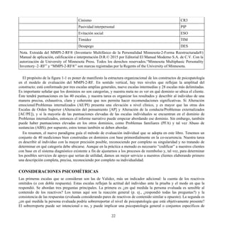 Cinismo CR3
Pasividad interpersonal PIP
Evitación social ESO
Timidez TIM
Desapego DES
Nota. Extraída del MMPI-2-RF® (Inventario Multifásico de la Personalidad Minnesota-2-Forma Reestructurada®)
Manual de aplicación, calificación e interpretación D.R.© 2015 por Editorial El Manual Moderno S.A. de C.V. Con la
autorización de University of Minnesota Press. Todos los derechos reservados.“Minnesota Multiphasic Personality
Inventory–2–RF” y “MMPI-2-RF®” son marcas registradas por la Regents of the University of Minnesota.
El propósito de la figura 1-1 es poner de manifiesto la estructura organizacional de los constructos de psicopatología
en el modelo de evaluación del MMPI-2-RF. En sentido vertical, hay tres niveles que reflejan la amplitud del
constructo; está conformado por tres escalas amplias generales, nueve escalas intermedias y 28 escalas más delimitadas.
Es importante señalar que los dominios no son categorías, y nuestra meta no es ver en qué dominio se ubica el cliente.
Éste tendrá puntuaciones en las 40 escalas, y nuestra tarea es organizar los resultados y describir al individuo de una
manera precisa, exhaustiva, clara y coherente que nos permita hacer recomendaciones significativas. Si Alteración
emocional/Problemas internalizados (AE/PI) presenta una elevación a nivel clínico, y es mayor que las otras dos
Escalas de Orden Superior (Alteración del pensamiento [AP] y Alteración de la conducta/Problemas externalizados
[AC/PE]), y si la mayoría de las puntuaciones elevadas de las escalas individuales se encuentran en el dominio de
Problemas internalizados, entonces el informe narrativo puede empezar abordando ese dominio. Sin embargo, también
puede haber puntuaciones elevadas en los otros dominios, como Problemas familiares (PFA) y tal vez Abuso de
sustancias (ABS); por supuesto, estos temas también se deben abordar.
En resumen, el nuevo paradigma guía el método de evaluación individual que se adopta en este libro. Tenemos un
conjunto de 40 mediciones bien construidas en dominios con base primordialmente en la co-ocurrencia. Nuestra tarea
es describir al individuo con la mayor precisión posible, reconociendo por completo su singularidad y no tratando de
determinar en qué categoría debe ubicarse. Aunque en la práctica a menudo es necesario “codificar” a nuestros clientes
con base en el sistema diagnóstico existente a fin de ajustarnos a los procesos de reembolso y, tal vez, para determinar
los posibles servicios de apoyo que serían de utilidad, damos un mejor servicio a nuestros clientes elaborando primero
una descripción completa, precisa, reconociendo por completo su individualidad.
CONSIDERACIONES PSICOMÉTRICAS
Las primeras escalas que se consideran son las de Validez, más un indicador adicional: la cuenta de los reactivos
omitidos (o con doble respuesta). Estas escalas reflejan la actitud del individuo ante la prueba y el modo en que la
respondió. Se abordan tres preguntas principales. La primera es ¿en qué medida la persona evaluada es sensible al
contenido de los reactivos? Los temas aquí son la reacción general (p. ej., ¿respondió todas las preguntas?) y la
consistencia de las respuestas (evaluada considerando pares de reactivos de contenido similar u opuesto). La segunda es
¿en qué medida la persona evaluada podría sobrerreportar el nivel de psicopatología que está objetivamente presente?
El sobrerreporte puede ser intencional o no, y puede implicar una psicopatología general o conjuntos específicos de
22
 