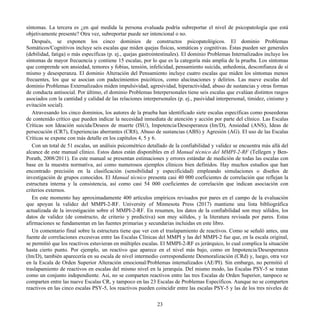 síntomas. La tercera es ¿en qué medida la persona evaluada podría subreportar el nivel de psicopatología que está
objetivamente presente? Otra vez, subreportar puede ser intencional o no.
Después, se exponen los cinco dominios de constructos psicopatológicos. El dominio Problemas
Somáticos/Cognitivos incluye seis escalas que miden quejas físicas, somáticas y cognitivas. Éstas pueden ser generales
(debilidad, fatiga) o más específicas (p. ej., quejas gastrointestinales). El dominio Problemas Internalizados incluye los
síntomas de mayor frecuencia y contiene 15 escalas, por lo que es la categoría más amplia de la prueba. Los síntomas
que comprende son ansiedad, temores y fobias, tensión, infelicidad, pensamiento suicida, anhedonia, desconfianza de sí
mismo y desesperanza. El dominio Alteración del Pensamiento incluye cuatro escalas que miden los síntomas menos
frecuentes, los que se asocian con padecimientos psicóticos, como alucinaciones y delirios. Las nueve escalas del
dominio Problemas Externalizados miden impulsividad, agresividad, hiperactividad, abuso de sustancias y otras formas
de conducta antisocial. Por último, el dominio Problemas Interpersonales tiene seis escalas que evalúan distintos rasgos
asociados con la cantidad y calidad de las relaciones interpersonales (p. ej., pasividad interpersonal, timidez, cinismo y
evitación social).
Atravesando los cinco dominios, los autores de la prueba han identificado siete escalas específicas como poseedoras
de contenido crítico que pueden indicar la necesidad inmediata de atención y acción por parte del clínico. Las Escalas
Críticas son Ideación suicida/Deseos de muerte (ISU), Impotencia/Desesperanza (Im/D), Ansiedad (ANS), Ideas de
persecución (CR7), Experiencias aberrantes (CR8), Abuso de sustancias (ABS) y Agresión (AG). El uso de las Escalas
Críticas se expone con más detalle en los capítulos 4, 5 y 6.
Con un total de 51 escalas, un análisis psicométrico detallado de la confiabilidad y validez se encuentra más allá del
alcance de este manual clínico. Estos datos están disponibles en el Manual técnico del MMPI-2-RF (Tellegen y Ben-
Porath, 2008/2011). En este manual se presentan estimaciones y errores estándar de medición de todas las escalas con
base en la muestra normativa, así como numerosos ejemplos clínicos bien definidos. Hay muchos estudios que han
encontrado precisión en la clasificación (sensibilidad y especificidad) empleando simulaciones o diseños de
investigación de grupos conocidos. El Manual técnico presenta casi 40 000 coeficientes de correlación que reflejan la
estructura interna y la consistencia, así como casi 54 000 coeficientes de correlación que indican asociación con
criterios externos.
En este momento hay aproximadamente 400 artículos empíricos revisados por pares en el campo de la evaluación
que apoyan la validez del MMPI-2-RF. University of Minnesota Press (2017) mantiene una lista bibliográfica
actualizada de la investigación sobre el MMPI-2-RF. En resumen, los datos de la confiabilidad son muy sólidos, los
datos de validez (de constructo, de criterio y predictiva) son muy sólidos, y la literatura revisada por pares. Estas
afirmaciones se fundamentan en las fuentes primarias y secundarias incluidas en este libro.
Un comentario final sobre la estructura tiene que ver con el traslapamiento de reactivos. Como se señaló antes, una
fuente de correlaciones excesivas entre las Escalas Clínicas del MMPI y las del MMPI-2 fue que, en la escala original,
se permitió que los reactivos estuvieran en múltiples escalas. El MMPI-2-RF es jerárquico, lo cual complica la situación
hasta cierto punto. Por ejemplo, un reactivo que aparece en el nivel más bajo, como en Impotencia/Desesperanza
(Im/D), también aparecería en su escala de nivel intermedio correspondiente Desmoralización (CRd) y, luego, otra vez
en la Escala de Orden Superior Alteración emocional/Problemas internalizados (AE/PI). Sin embargo, no permitió el
traslapamiento de reactivos en escalas del mismo nivel en la jerarquía. Del mismo modo, las Escalas PSY-5 se tratan
como un conjunto independiente. Así, no se comparten reactivos entre las tres Escalas de Orden Superior, tampoco se
comparten entre las nueve Escalas CR, y tampoco en las 23 Escalas de Problemas Específicos. Aunque no se comparten
reactivos en las cinco escalas PSY-5, los reactivos pueden coincidir entre las escalas PSY-5 y las de los tres niveles de
23
 