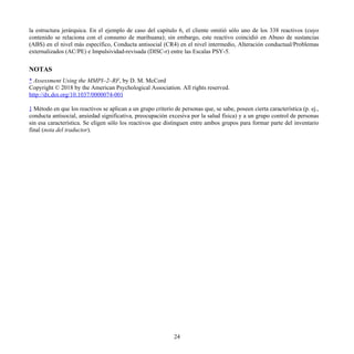 la estructura jerárquica. En el ejemplo de caso del capítulo 6, el cliente omitió sólo uno de los 338 reactivos (cuyo
contenido se relaciona con el consumo de marihuana); sin embargo, este reactivo coincidió en Abuso de sustancias
(ABS) en el nivel más específico, Conducta antisocial (CR4) en el nivel intermedio, Alteración conductual/Problemas
externalizados (AC/PE) e Impulsividad-revisada (DISC-r) entre las Escalas PSY-5.
NOTAS
* Assessment Using the MMPI–2–RF, by D. M. McCord
Copyright © 2018 by the American Psychological Association. All rights reserved.
http://dx.doi.org/10.1037/0000074-001
1 Método en que los reactivos se aplican a un grupo criterio de personas que, se sabe, poseen cierta característica (p. ej.,
conducta antisocial, ansiedad significativa, preocupación excesiva por la salud física) y a un grupo control de personas
sin esa característica. Se eligen sólo los reactivos que distinguen entre ambos grupos para formar parte del inventario
final (nota del traductor).
24
 