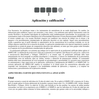 2
Aplicación y calificación*
Con frecuencia, los psicólogos tratan a los instrumentos de autoinforme de un modo displicente. En cambio, las
indicaciones para establecer rapport son esenciales y muy claras, y los ambientes para aplicar instrumentos como las
escalas Wechsler y las pruebas individuales de rendimiento están cuidadosamente estructuradas. Se recomienda a los
examinadores traten al Inventario Multifásico de la Personalidad Minnesota-2-Forma Reestructurada (MMPI-2-RF) con
el mismo cuidado que a las escalas Wechsler respecto con establecer una relación de trabajo con el cliente y de
apegarse a los procedimientos estandarizados de aplicación descritos en este capítulo. Seguir estos procedimientos
ayuda a garantizar que el perfil obtenido es representativo de las características de la persona evaluada, en vez de
reflejar aspectos específicos de la situación de prueba. La aplicación estandarizada es de especial importancia cuando la
interpretación se ayuda de grupos de comparación (descritos más adelante), en tanto que estos grupos están formados
en el supuesto de los procedimientos estandarizados de aplicación.
Un profesional calificado o un asistente que trabaja con la supervisión de un profesional calificado deben aplicar el
MMPI-2-RF. La definición de profesional calificado se presenta en el capítulo 2 del Manual de aplicación, calificación
e interpretación (Ben-Porath y Tellegen, 2208/2011) y se resume aquí. El profesional calificado debe tener
entrenamiento de nivel posgrado en pruebas psicológicas y evaluación, y conocer los fundamentos de la psicometría,
confiabilidad, error de medición, tipos de validez, normas y obtención de puntuaciones estándar. El examinador
también debe tener entrenamiento de nivel posgrado en psicopatología y personalidad. Es necesario tener experiencia
en entrenamiento y bajo supervisión en la aplicación, calificación e interpretación del MMPI-2 o el MMPI-2-RF. La
correcta aplicación del MMPI-2-RF implica a) considerar si el cliente posee las características adecuadas para
responder este instrumento, b) apegarse a las modalidades estándar de aplicación y respuesta, y c) emplear las
instrucciones y procedimientos de la aplicación estándar.
ASPECTOS DEL CLIENTE QUE INFLUYEN EN LA APLICACIÓN
Edad
El grupo normativo constó de individuos de 18 años de edad o más. No se aplicó el MMPI-2-RF a menores de 18 años,
pero se puede aplicar la forma adolescente de la prueba a quienes tienen entre 14 y 18 (MMPI-A-RF; Archer, Handel,
Ben-Porath y Tellegen, 2016). La edad de 18 años está incluida en las dos pruebas: los autores de ambas pruebas
concuerdan, con base en su experiencia con el MMPI-2 y el MMPI-A, que los individuos de 18 años de edad que aún
viven con sus padres deben contestar la forma adolescente, mientras que quienes están en la universidad, trabajan o
25
 