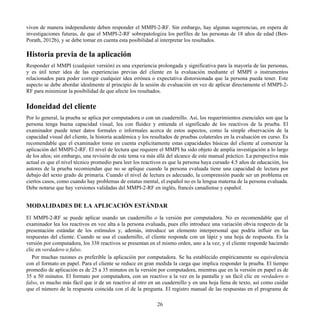 viven de manera independiente deben responder el MMPI-2-RF. Sin embargo, hay algunas sugerencias, en espera de
investigaciones futuras, de que el MMPI-2-RF sobrepatologiza los perfiles de las personas de 18 años de edad (Ben-
Porath, 2012b), y se debe tomar en cuenta esta posibilidad al interpretar los resultados.
Historia previa de la aplicación
Responder el MMPI (cualquier versión) es una experiencia prolongada y significativa para la mayoría de las personas,
y es útil tener idea de las experiencias previas del cliente en la evaluación mediante el MMPI o instrumentos
relacionados para poder corregir cualquier idea errónea o expectativa distorsionada que la persona pueda tener. Este
aspecto se debe abordar idealmente al principio de la sesión de evaluación en vez de aplicar directamente el MMPI-2-
RF para minimizar la posibilidad de que afecte los resultados.
Idoneidad del cliente
Por lo general, la prueba se aplica por computadora o con un cuadernillo. Así, los requerimientos esenciales son que la
persona tenga buena capacidad visual, lea con fluidez y entienda el significado de los reactivos de la prueba. El
examinador puede tener datos formales o informales acerca de estos aspectos, como la simple observación de la
capacidad visual del cliente, la historia académica y los resultados de pruebas colaterales en la evaluación en curso. Es
recomendable que el examinador tome en cuenta explícitamente estas capacidades básicas del cliente al comenzar la
aplicación del MMPI-2-RF. El nivel de lectura que requiere el MMPI ha sido objeto de amplia investigación a lo largo
de los años; sin embargo, una revisión de este tema va más allá del alcance de este manual práctico. La perspectiva más
actual es que el nivel técnico promedio para leer los reactivos es que la persona haya cursado 4.5 años de educación, los
autores de la prueba recomiendan que no se aplique cuando la persona evaluada tiene una capacidad de lectura por
debajo del sexto grado de primaria. Cuando el nivel de lectura es adecuado, la comprensión puede ser un problema en
ciertos casos, como cuando hay problemas de estatus mental, el español no es la lengua materna de la persona evaluada.
Debe notarse que hay versiones validadas del MMPI-2-RF en inglés, francés canadiense y español.
MODALIDADES DE LA APLICACIÓN ESTÁNDAR
El MMPI-2-RF se puede aplicar usando un cuadernillo o la versión por computadora. No es recomendable que el
examinador lea los reactivos en voz alta a la persona evaluada, pues ello introduce una variación obvia respecto de la
presentación estándar de los estímulos y, además, introduce un elemento interpersonal que podría influir en las
respuestas del cliente. Cuando se usa el cuadernillo, el cliente responde con un lápiz y una hoja de respuesta. En la
versión por computadora, los 338 reactivos se presentan en el mismo orden, uno a la vez, y el cliente responde haciendo
clic en verdadero o falso.
Por muchas razones es preferible la aplicación por computadora. Se ha establecido empíricamente su equivalencia
con el formato en papel. Para el cliente se reduce en gran medida la carga que implica responder la prueba. El tiempo
promedio de aplicación es de 25 a 35 minutos en la versión por computadora, mientras que en la versión en papel es de
35 a 50 minutos. El formato por computadora, con un reactivo a la vez en la pantalla y un fácil clic en verdadero o
falso, es mucho más fácil que ir de un reactivo al otro en un cuadernillo y en una hoja llena de texto, así como cuidar
que el número de la respuesta coincida con el de la pregunta. El registro manual de las respuestas en el programa de
26
 
