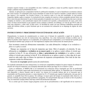 cómputo requiere tiempo y son susceptibles de error. Calificar y graficar a mano los perfiles requiere todavía más
tiempo y plantean mayor probabilidad de error.
Además, la aplicación por computadora facilita la calificación inmediata, lo cual es beneficioso en términos clínicos
por varias razones. El examinador tiene acceso inmediato al conteo de los reactivos omitidos y puede indicar al cliente
que regrese y los responda. Las Escalas Críticas y los reactivos están a la vista del examinador, lo cual permite
respuestas rápidas según se requiera. La inclusión de texto completo de reactivos críticos aceptados permite hacer una
breve entrevista para determinar lo que el cliente pensaba al responder esos reactivos. La plataforma más nueva está por
completo en internet y está centralizada respecto del inventario de la prueba y almacenamiento de casos, entre otras
cosas. El único inconveniente es que requiere acceso continuo a internet; sin embargo, en vista de que Wi-Fi cada vez
tiene más cobertura y, sobre todo, el bajo costo y la facilidad de contar con una cobertura inalámbrica personal por
medio del teléfono celular, es poco frecuente que en un escenario de evaluación no se disponga de alguno de estos
servicios.
INSTRUCCIONES Y PROCEDIMIENTOS ESTÁNDAR DE APLICACIÓN
Originalmente, la muestra de estandarización se evaluó con el formato de cuadernillo y papel de la prueba; los
individuos recibieron una serie de instrucciones muy específicas. Así, estas instrucciones siempre se deben usar al
aplicar la prueba. Están impresas en el cuadernillo, en la aplicación por computadora y en el manual de la prueba, pero
se reproducen también aquí, porque es de vital importancia emplear estas instrucciones de manera precisa:
Este inventario consta de afirmaciones numeradas. Lea cada afirmación e indique si es verdadera o
falsa si se aplica a usted.
Marque sus respuestas en la hoja de respuestas que tiene. Mire el ejemplo a la derecha. Si una
afirmación es verdadera o verdadera en su mayor parte si se aplica a usted, rellene el círculo que
contiene la letra V. Si una afirmación es falsa o generalmente no verdadera si se aplica a usted,
rellene el círculo que contiene la letra F. Si la afirmación no se aplica a usted o si dice algo de lo que
usted no sabe nada, deje en blanco las opciones de respuesta correspondientes. Pero trate de dar una
respuesta a todas las afirmaciones.
Recuerde dar su propia opinión acerca de usted mismo.
En el párrafo intermedio de estas instrucciones, la versión por computadora remplaza los pasos respecto de rellenar los
círculos de la hoja de respuestas con el lenguaje adecuado para indicar que haga clic en verdadero o falso.
Como ya señalamos, el MMPI-2-RF es un instrumento de evaluación clínica restringido que sólo un profesional
calificado o un asistente supervisado directamente por un profesional deben aplicar. Es importante que el examinador
esté disponible y observe durante toda la sesión. Los autores de la prueba indican que no es necesario que el
examinador esté físicamente presente y a mano durante los 25 o 35 minutos que requiere la aplicación, sino que, por lo
general, es aceptable hacer breves pausas. Sin embargo, la mayor parte del tiempo el examinador debe observar a la
persona evaluada, pues pueden surgir problemas o preguntas. No está permitido dejar que el cliente se lleve la prueba a
casa, los materiales siempre deben estar bajo control del profesional adecuado.
No es común que los clientes tengan preguntas acerca de los procedimientos o del significado de los reactivos o
27
 