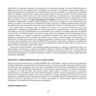 algún término. Es importante responder con variaciones de las instrucciones estándar, y no dar al cliente definiciones o
sugerencias acerca de cómo podría resolver su problema con la prueba. Sus respuestas siempre deben reflejar sus
propias deliberaciones sin contribuciones no estandarizadas por parte del examinador. Las respuestas del examinador
pueden ser amables y expresar aliento o apoyo, pero no deben sugerir al cliente qué contestar. Uno de los escollos más
comunes para algunos clientes tiene que ver con la elección dicotómica; una respuesta que se suele emplear para dar
aliento al cliente consiste en repetir simplemente la instrucción clave haciendo hincapié en la segunda frase: “Usted
debe marcar falso si el reactivo es ‘falso o generalmente no verdadera si se aplica a usted’”. Es esencial mantener las
condiciones estandarizadas, y también la alianza terapéutica con los clientes. Cuando no conocen la definición de una
palabra, por ejemplo, es necesario que el examinador se disculpe y diga que, en realidad, le gustaría ayudar, pero que el
procedimiento para usar esta prueba no le permite explicar ninguno de los reactivos ni dar definiciones de las palabras.
Otro problema para el examinador surge con frecuencia en contextos en los que hay motivaciones externas para
sobrerreportar o subreportar psicopatologías. El cliente puede tener su agenda personal, y una meta personal del
examinador es evitar que el perfil obtenido viole los indicadores de la validez de los resultados (descritos en el capítulo
3 de este libro). Es tentador preparar a los clientes con una exposición contundente acerca de la importancia de ser
totalmente honesto y no exagerar ni minimizar sus problemas personales. Este tipo de orientación acerca de las
respuestas es apropiado sólo en un sentido muy general, como se aplica a todas las pruebas y procedimientos, y al
principio de la evaluación como parte de las indicaciones generales. Asimismo, nunca se debe dar asesoría respecto a
cuestiones clave relacionadas con la validez del MMPI-2-RF (consistencia, sobrerreporte, subreporte); los resultados de
la investigación muestran que la orientación acerca de los indicadores de validez, de hecho, reduce su eficacia (p. ej.,
Bagby, Nicholson, Bacchiochi, Ryder y Bury, 2002).
Al igual que las escalas Wechsler y otras pruebas psicológicas importantes, la evaluación se debe llevar a cabo en un
lugar tranquilo, sin distractores y cómodo. Es preferible la aplicación individual. El MMPI-2-RF se puede aplicar de
manera grupal, pero el examinador debe estar presente y al pendiente en todo momento (en caso, por ejemplo, de que
una persona tenga preguntas, se presenten distractores externos o el cliente interrumpa la sesión; también para tener
control de los materiales).
OPCIONES Y PROCEDIMIENTOS DE CALIFICACIÓN
Primero, la puntuación natural de las 51 escalas del MMPI-2-RF se debe tabular y, luego, convertirse en una puntuación
estándar comparándola con las puntuaciones del grupo normativo. Este proceso se puede realizar por métodos manuales
de calificación o por computadora; otra vez, lo más recomendable es la calificación por computadora. La calificación
manual implica el uso de plantillas transparentes que se colocan sobre la hoja de respuestas; se cuentan las respuestas y
se registran en la hoja del perfil. Este proceso requiere mucho tiempo, 30 minutos aun para un examinador
experimentado, y es susceptible de error. Una solución intermedia es registrar a mano las puntuaciones naturales de los
reactivos en un programa de cómputo, con el cual se obtienen las ventajas principales de las opciones de informes
generados por computadora (que se describen más adelante). Es recomendable registrar las puntuaciones dos veces para
reducir los errores, lo cual requiere de 10 a 12 minutos en promedio. La solución ideal es aplicar la prueba por
computadora, la cual califica de manera automática las respuestas.
GRUPO NORMATIVO
28
 
