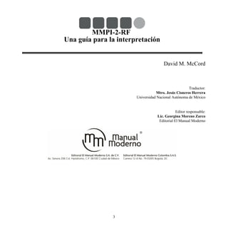 MMPI-2-RF
Una guía para la interpretación
David M. McCord
Traductor:
Mtro. Jesús Cisneros Herrera
Universidad Nacional Autónoma de México
Editor responsable:
Lic. Georgina Moreno Zarco
Editorial El Manual Moderno
3
 
