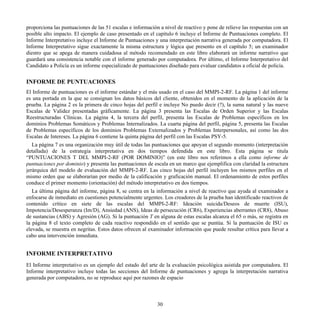 proporciona las puntuaciones de las 51 escalas e información a nivel de reactivo y pone de relieve las respuestas con un
posible alto impacto. El ejemplo de caso presentado en el capítulo 6 incluye el Informe de Puntuaciones completo. El
Informe Interpretativo incluye el Informe de Puntuaciones y una interpretación narrativa generada por computadora. El
Informe Interpretativo sigue exactamente la misma estructura y lógica que presento en el capítulo 5; un examinador
diestro que se apega de manera cuidadosa al método recomendado en este libro elaborará un informe narrativo que
guardará una consistencia notable con el informe generado por computadora. Por último, el Informe Interpretativo del
Candidato a Policía es un informe especializado de puntuaciones diseñado para evaluar candidatos a oficial de policía.
INFORME DE PUNTUACIONES
El Informe de puntuaciones es el informe estándar y el más usado en el caso del MMPI-2-RF. La página 1 del informe
es una portada en la que se consignan los datos básicos del cliente, obtenidos en el momento de la aplicación de la
prueba. La página 2 es la primera de cinco hojas del perfil e incluye No puedo decir (?), la suma natural y las nueve
Escalas de Validez presentadas gráficamente. La página 3 presenta las Escalas de Orden Superior y las Escalas
Reestructuradas Clínicas. La página 4, la tercera del perfil, presenta las Escalas de Problemas específicos en los
dominios Problemas Somáticos y Problemas Internalizados. La cuarta página del perfil, página 5, presenta las Escalas
de Problemas específicos de los dominios Problemas Externalizados y Problemas Interpersonales, así como las dos
Escalas de Intereses. La página 6 contiene la quinta página del perfil con las Escalas PSY-5.
La página 7 es una organización muy útil de todas las puntuaciones que apoyan el segundo momento (interpretación
detallada) de la estrategia interpretativa en dos tiempos defendida en este libro. Esta página se titula
“PUNTUACIONES T DEL MMPI-2-RF (POR DOMINIO)” (en este libro nos referimos a ella como informe de
puntuaciones por dominio) y presenta las puntuaciones de escala en un marco que ejemplifica con claridad la estructura
jerárquica del modelo de evaluación del MMPI-2-RF. Las cinco hojas del perfil incluyen los mismos perfiles en el
mismo orden que se elaborarían por medio de la calificación y graficación manual. El ordenamiento de estos perfiles
conduce el primer momento (orientación) del método interpretativo en dos tiempos.
La última página del informe, página 8, se centra en la información a nivel de reactivo que ayuda al examinador a
enfocarse de inmediato en cuestiones potencialmente urgentes. Los creadores de la prueba han identificado reactivos de
contenido crítico en siete de las escalas del MMPI-2-RF: Ideación suicida/Deseos de muerte (ISU),
Impotencia/Desesperanza (Im/D), Ansiedad (ANS), Ideas de persecución (CR6), Experiencias aberrantes (CR8), Abuso
de sustancias (ABS) y Agresión (AG). Si la puntuación T en alguna de estas escalas alcanza el 65 o más, se registra en
la página 8 el texto completo de cada reactivo respondido en el sentido que se puntúa. Si la puntuación de ISU es
elevada, se muestra en negritas. Estos datos ofrecen al examinador información que puede resultar crítica para llevar a
cabo una intervención inmediata.
INFORME INTERPRETATIVO
El Informe interpretativo es un ejemplo del estado del arte de la evaluación psicológica asistida por computadora. El
Informe interpretativo incluye todas las secciones del Informe de puntuaciones y agrega la interpretación narrativa
generada por computadora, no se reproduce aquí por razones de espacio
30
 