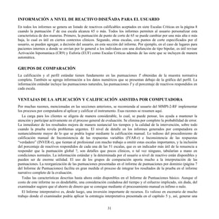 INFORMACIÓN A NIVEL DE REACTIVO DISEÑADA PARA EL USUARIO
En todos los informes se genera un listado de reactivos calificables aceptados en siete Escalas Críticas en la página 8
cuando la puntuación T de esa escala alcanza 65 o más. Todos los informes permiten al usuario personalizar esta
característica de dos maneras. Primero, la puntuación de punto de corte de 65 se puede cambiar por una más alta o más
baja, lo cual es útil en ciertos contextos clínicos. Segundo, otras escalas, con puntos de corte especificados por el
usuario, se pueden agregar, a decisión del usuario, en esta sección del informe. Por ejemplo, en el caso de lugares para
pacientes internos a donde se envían por lo general a los individuos con una disfunción de tipo bipolar, es útil revisar
Activación hipomaníaca (CR9) y Euforia (EUF) como Escalas Críticas además de las siete que se incluyen de manera
automática.
GRUPOS DE COMPARACIÓN
La calificación y el perfil estándar tienen fundamento en las puntuaciones T obtenidas de la muestra normativa
completa. También se agrega información a los datos numéricos que se presentan debajo de la gráfica del perfil. La
información estándar incluye las puntuaciones naturales, las puntuaciones T y el porcentaje de reactivos respondidos en
cada escala.
VENTAJAS DE LA APLICACIÓN Y CALIFICACIÓN ASISTIDA POR COMPUTADORA
Por muchas razones, mencionadas en las secciones anteriores, se recomienda al usuario del MMPI-2-RF implementar
los procesos por computadora al aplicar y calificar el instrumento. Esas razones se resumen aquí.
La carga para los clientes se aligera de manera considerable, lo cual, se puede pensar, los ayuda a mantener la
atención y participar activamente en el proceso general de evaluación. Se elimina por completo la probabilidad de error.
La inmediatez de los resultados mejora de manera sustancial los tiempos y la calidad de la intervención, sobre todo
cuando la prueba revela problemas urgentes. El nivel de detalle en los informes generados por computadora es
sustancialmente mayor de lo que se podría lograr mediante la calificación manual. Lo tedioso del procedimiento de
calificación manual de Inconsistencia de las respuestas variables (IVAR-r) e Inconsistencia de las respuestas
“verdadero” (INVER-r), que tientan al profesional con mucho trabajo a omitir estas escalas importantes, y la inclusión
del porcentaje de reactivos respondidos de cada una de las 51 escalas, que es un indicador más útil de la renuencia a
responder que la puntuación global ?, son detalles que pocos clínicos, o tal vez ninguno, tabularían a mano en
condiciones normales. La información estándar y la determinada por el usuario a nivel de reactivo están disponibles y
pueden ser de enorme utilidad. El uso de los grupos de comparación aporta mucho a la interpretación de las
puntuaciones. La reorganización de las puntuaciones presentadas en el informe de puntuaciones por dominio (página 7
del Informe de Puntuaciones) facilita en gran medida el proceso de integrar los resultados de la prueba en el informe
narrativo completo de la evaluación.
Todas las características descritas hasta ahora están disponibles en el Informe de Puntuaciones básico. Aunque el
costo de este informe no es desdeñable, una consideración cuidadosa del tiempo y el esfuerzo implicado, sin duda, del
examinador sugiere que el ahorro de dinero que se consigue mediante el procesamiento manual es ínfimo o nulo.
El Informe interpretativo es, desde luego, una inversión importante de recursos. Es valioso en escenario de mucho
trabajo donde el examinador podría aplicar la estrategia interpretativa presentada en el capítulo 5 y, así, generar una
31
 