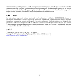 interpretación muy similar, pero con ayuda de la computadora ahorra tiempo que se puede aprovechar en otra actividad.
En escenarios de gran exigencia, como los que implican demandas legales, las características de anotación del Informe
interpretativo son invaluables. El apoyo empírico actual, específico, claro para cada afirmación interpretativa
proporciona una plataforma sólida para los psicólogos que trabajan en dichos escenarios.
CONCLUSIÓN
En este capítulo se presentó material relacionado con la aplicación y calificación del MMPI-2-RF, las que se
recomiendan ampliamente al usuario realizar con ayuda de la computadora. Los siguientes dos capítulos presentan
indicaciones interpretativas sustantivas. El capítulo 3 se enfoca en las nueve Escalas de Validez, y en el capítulo 4 se
presentan las indicaciones interpretativas de las 42 Escalas Sustantivas, ordenadas por dominio. Después, en el capítulo
5, se describe una estrategia clara y sistemática de interpretación. Por último, en el capítulo 6 se presenta un caso en el
que se ejemplifica el uso de esta estrategia.
NOTAS
* Assessment Using the MMPI–2–RF, by D. M. McCord
Copyright © 2018 by the American Psychological Association. All rights reserved.
http://dx.doi.org/10.1037/0000074-001
32
 