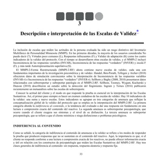 3
Descripción e interpretación de las Escalas de Validez*
La inclusión de escalas que miden las actitudes de la persona evaluada ha sido un rasgo distintivo del Inventario
Multifásico de Personalidad Minnesota (MMPI). En las primeras décadas, la mayoría de los usuarios consideraba No
puedo decir (?), Virtudes poco comunes (L), Respuestas infrecuentes (F) y Validez de adaptación (K) como los cuatro
indicadores de la validez del protocolo. Con el tiempo se desarrollaron otras escalas de validez, y el MMPI-2 incluyó
Inconsistencia de las respuestas variables (INVAR), Inconsistencia de las respuestas “verdadero” (INVER) y escala F
(F), y más tarde Autorrepresentación superlativa (S).
El MMPI-2-Forma Reestructurada (MMPI-2-RF) ahora contiene nueve escalas de validez, cada una con
fundamentos importantes de la investigación psicométrica y de validez. Handel, Ben-Porath, Tellegen y Archer (2010)
ofrecieron datos de simulación convincentes sobre la interpretación de Inconsistencia de las respuestas variables
(INVAR-r) e Inconsistencia de las respuestas “verdadero” (INVER-r). Sellbom y Bagby (2008, 2010) presentaron datos
relacionados con sobrerreportar y subreportar patología en el MMPI-2-RF. Sellbom, Toomey, Wygant, Kucharski y
Duncan (2010) describieron un estudio sobre la detección del fingimiento. Ingram y Ternes (2016) publicaron
recientemente un metaanálisis sobre las escalas de sobrerreporte.
Conocer la actitud del cliente y el modo en que responde la prueba es esencial en la interpretación de las Escalas
Sustantivas. Así, el primer paso siempre es hacer un examen cuidadoso de las escalas de validez. Hay 10 indicadores de
la validez: una suma y nueve escalas. Estos indicadores se agrupan en tres categorías de amenaza que reflejan la
conceptualización global de la validez del protocolo que se emplea en la interpretación del MMPI-2-RF. La primera
categoría aborda la indiferencia al contenido, o la tendencia del evaluado a dar una respuesta sin fundamento en una
lectura o comprensión exacta del contenido del reactivo. La segunda amenaza es sobrerreportar psicopatología, que
ocurre cuando el cliente exagera sus síntomas y el nivel de su disfunción. La tercera amenaza es subreportar
psicopatología, que se refiere a que el cliente minimiza o niega disfunciones o problemas psicológicos.
INDIFERENCIA AL CONTENIDO
Como se señaló, la categoría de indiferencia al contenido de amenazas a la validez se refiere a los modos de responder
la prueba que producen respuestas que no se sustentan en el contenido del reactivo. Aquí, la importancia es que, si el
cliente no responde conforme a una lectura o comprensión exacta de los reactivos, no puede ofrecer información exacta
y útil en relación con los constructos de psicopatología que miden las Escalas Sustantivas del MMPI-2-RF. Hay tres
clases generales de indiferencia al contenido: sin respuesta, respuesta aleatoria y respuesta fija.
33
 
