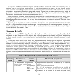 Sin respuestas se refiere a la situación en que el evaluado se salta un reactivo o lo acepta como verdadero y falso. En
cualquier caso, el reactivo no se puede calificar. Un individuo podría omitir un reactivo por muy distintas razones,
como confusión, incapacidad para leer el reactivo, deficiencias cognitivas relacionadas con la comprensión del reactivo,
resistencia a la prueba o negativismo o defensividad general. El impacto de los reactivos no calificables es que las
puntuaciones se reducen artificialmente en las Escalas Sustantivas, lo cual plantea el riesgo de subestimar el nivel de las
disfunciones. Sin respuesta se evalúa en la cuenta No puedo decir (?).
Respuesta aleatoria implica un patrón inconsistente, asistemático de responder los reactivos, en el que falta la lectura
exacta y la comprensión del contenido de los reactivos. Este patrón puede ser o no intencional, y puede deberse a
deficiencias cognitivas o de lectura, o tal vez a la falta de cooperación. Las respuestas aleatorias se evalúan con la
escala INVAR-r.
Respuesta fija es un patrón consistente y sistemático de respuestas, pero que no tiene fundamento en la lectura
precisa y la comprensión del contenido de los reactivos. Este patrón consta de una tendencia a responder verdadero (es
decir, aceptación) o falso (rechazo) en la mayoría de los reactivos, sin importar su contenido. Las respuestas fijas se
evalúan por medio de la escala INVER-r.
No puedo decir (?)
Hay 338 reactivos en el MMPI-2-RF, y ? consiste en la simple suma de los reactivos que no se pueden calificar. En la
mayoría de los casos se trata de reactivos omitidos, pero al utilizar la forma de lápiz y papel de la prueba, es posible que
el cliente responda verdadero y falso, lo cual también hace incalificable el reactivo y se añade a la cuenta de No puedo
decir (?).
El impacto de omitir un reactivo es menor en la puntuación global de la escala a la que pertenece, lo cual puede
llevar a subestimar el verdadero nivel de psicopatología. La investigación empírica ha mostrado que, si al menos se
responde 90% de los reactivos de una escala, la puntuación aún es interpretable (Dragon, Ben-Porath y Handel, 2012).
Así, en los protocolos de investigación el estándar es excluir casos en los que ? ≥ 18; en la práctica clínica, cuando se
emplean los informes generados por computadora, se recomienda aplicar el estándar del 90% en cada escala. El
porcentaje de los reactivos contestados se muestra debajo de cada escala en el Informe de Puntuaciones, y aparece en
negritas si es < 90%. También se incluye el texto de los reactivos omitidos, junto con una lista de escalas a las que
pertenece el reactivo. La tabla 3-1 presenta las indicaciones para la interpretación de las puntuaciones No puedo decir
(?).
Tabla 3-1. Interpretación de las puntuaciones de No puedo decir (?)
Puntuación
natural
Relación con la
validez
Posibles
razones
Relación con la interpretación
≥ 15 Las puntuaciones de
algunas escalas pueden
ser inválidas
Problemas de
lectura
Psicopatología
grave
Obsesividad
Falta de
Busque patrones examinando el contenido de los reactivos
omitidos
Revise qué escalas son afectadas
Si < 90% de los reactivos son calificables, se invalida la
puntuación de la escala; en este caso, la ausencia de
elevaciones en las escalas no se puede interpretar como
34
 