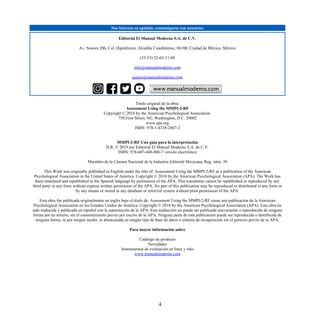 Nos interesa su opinión, comuníquese con nosotros:
Editorial El Manual Moderno S.A. de C.V.
Av. Sonora 206, Col. Hipódromo, Alcaldía Cuauhtémoc, 06100, Ciudad de México, México
(52-55) 52-65-11-00
info@manualmoderno.com
quejas@manualmoderno.com
Título original de la obra:
Assessment Using the MMPI-2-RF
Copyright © 2018 by the American Psychological Association.
750 First Street, NE, Washington, D.C. 20002
www.apa.org
ISBN: 978-1-4338-2807-2
MMPI-2-RF Una guía para la interpretación
D.R. © 2019 por Editorial El Manual Moderno S.A. de C.V.
ISBN: 978-607-448-806-7 versión electrónica
Miembro de la Cámara Nacional de la Industria Editorial Mexicana, Reg. núm. 39
This Work was originally published in English under the title of: Assessment Using the MMPI-2-RF as a publication of the American
Psychological Association in the United States of America. Copyright © 2018 by the American Psychological Association (APA). The Work has
been translated and republished in the Spanish language by permission of the APA. This translation cannot be republished or reproduced by any
third party in any form without express written permission of the APA. No part of this publication may be reproduced or distributed in any form or
by any means or stored in any database or retrieval system without prior permission of the APA.
Esta obra fue publicada originalmente en inglés bajo el título de: Assessment Using the MMPI-2-RF como una publicación de la American
Psychological Association en los Estados Unidos de América. Copyright © 2018 by the American Psychological Association (APA). Esta obra ha
sido traducida y publicada en español con la autorización de la APA. Esta traducción no puede ser publicada nuevamente o reproducida de ninguna
forma por un tercero, sin el consentimiento previo por escrito de la APA. Ninguna parte de esta publicación puede ser reproducida o distribuida de
ninguna forma, ni por ningún medio, ni almacenada en ningún tipo de base de datos o sistema de recuperación sin el permiso previo de la APA.
Para mayor información sobre
Catálogo de producto
Novedades
Instrumentos de evaluación en línea y más
www.manualmoderno.com
4
 