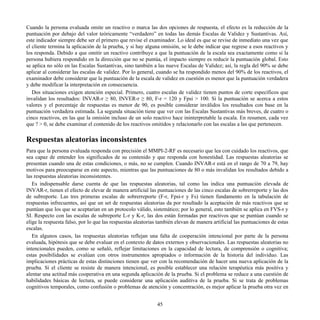 Cuando la persona evaluada omite un reactivo o marca las dos opciones de respuesta, el efecto es la reducción de la
puntuación por debajo del valor teóricamente “verdadero” en todas las demás Escalas de Validez y Sustantivas. Así,
este indicador siempre debe ser el primero que revise el examinador. Lo ideal es que se revise de inmediato una vez que
el cliente termina la aplicación de la prueba, y si hay alguna omisión, se le debe indicar que regrese a esos reactivos y
los responda. Debido a que omitir un reactivo contribuye a que la puntuación de la escala sea exactamente como si la
persona hubiera respondido en la dirección que no se puntúa, el impacto siempre es reducir la puntuación global. Esto
se aplica no sólo en las Escalas Sustantivas, sino también a las nueve Escalas de Validez; así, la regla del 90% se debe
aplicar al considerar las escalas de validez. Por lo general, cuando se ha respondido menos del 90% de los reactivos, el
examinador debe considerar que la puntuación de la escala de validez en cuestión es menor que la puntuación verdadera
y debe modificar la interpretación en consecuencia.
Dos situaciones exigen atención especial. Primero, cuatro escalas de validez tienen puntos de corte específicos que
invalidan los resultados: INVAR-r ≥ 80, INVER-r ≥ 80, F-r = 120 y Fpsi > 100. Si la puntuación se acerca a estos
valores y el porcentaje de respuestas es menor de 90, es posible considerar inválidos los resultados con base en la
puntuación verdadera estimada. La segunda situación tiene que ver con las Escalas Sustantivas más breves, de cuatro o
cinco reactivos, en las que la omisión incluso de un solo reactivo hace ininterpretable la escala. En resumen, cada vez
que ? > 0, se debe examinar el contenido de los reactivos omitidos y relacionarlo con las escalas a las que pertenecen.
Respuestas aleatorias inconsistentes
Para que la persona evaluada responda con precisión el MMPI-2-RF es necesario que lea con cuidado los reactivos, que
sea capaz de entender los significados de su contenido y que responda con honestidad. Las respuestas aleatorias se
presentan cuando una de estas condiciones, o más, no se cumplen. Cuando INVAR-r está en el rango de 70 a 79, hay
motivos para preocuparse en este aspecto, mientras que las puntuaciones de 80 o más invalidan los resultados debido a
las respuestas aleatorias inconsistentes.
Es indispensable darse cuenta de que las respuestas aleatorias, tal como las indica una puntuación elevada de
INVAR-r, tienen el efecto de elevar de manera artificial las puntuaciones de las cinco escalas de sobrerreporte y las dos
de subreporte. Las tres primeras escalas de sobrerreporte (F-r, Fpsi-r y Fs) tienen fundamento en la tabulación de
respuestas infrecuentes, así que un set de respuestas aleatorias da por resultado la aceptación de más reactivos que se
puntúan que los que se aceptarían en un protocolo válido, sistemático; por lo general, esto también se aplica en FVS-r y
SI. Respecto con las escalas de subreporte L-r y K-r, las dos están formadas por reactivos que se puntúan cuando se
elige la respuesta falso, por lo que las respuestas aleatorias también elevan de manera artificial las puntuaciones de estas
escalas.
En algunos casos, las respuestas aleatorias reflejan una falta de cooperación intencional por parte de la persona
evaluada, hipótesis que se debe evaluar en el contexto de datos externos y observacionales. Las respuestas aleatorias no
intencionales pueden, como se señaló, reflejar limitaciones en la capacidad de lectura, de comprensión o cognitiva;
estas posibilidades se evalúan con otros instrumentos apropiados o información de la historia del individuo. Las
implicaciones prácticas de estas distinciones tienen que ver con la recomendación de hacer una nueva aplicación de la
prueba. Si el cliente se resiste de manera intencional, es posible establecer una relación terapéutica más positiva y
alentar una actitud más cooperativa en una segunda aplicación de la prueba. Si el problema se reduce a una cuestión de
habilidades básicas de lectura, se puede considerar una aplicación auditiva de la prueba. Si se trata de problemas
cognitivos temporales, como confusión o problemas de atención y concentración, es mejor aplicar la prueba otra vez en
45
 