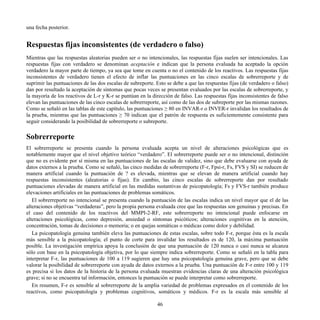 una fecha posterior.
Respuestas fijas inconsistentes (de verdadero o falso)
Mientras que las respuestas aleatorias pueden ser o no intencionales, las respuestas fijas suelen ser intencionales. Las
respuestas fijas con verdadero se denominan aceptación e indican que la persona evaluada ha aceptado la opción
verdadero la mayor parte de tiempo, ya sea que tome en cuenta o no el contenido de los reactivos. Las respuestas fijas
inconsistentes de verdadero tienen el efecto de inflar las puntuaciones en las cinco escalas de sobrerreporte y de
suprimir las puntuaciones de las dos escalas de subreporte. Esto se debe a que las respuestas fijas (de verdadero o falso)
dan por resultado la aceptación de síntomas que pocas veces se presentan evaluados por las escalas de sobrerreporte, y
la mayoría de los reactivos de L-r y K-r se puntúan en la dirección de falso. Las respuestas fijas inconsistentes de falso
elevan las puntuaciones de las cinco escalas de sobrerreporte, así como de las dos de subreporte por las mismas razones.
Como se señaló en las tablas de este capítulo, las puntuaciones ≥ 80 en INVAR-r o INVER-r invalidan los resultados de
la prueba, mientras que las puntuaciones ≥ 70 indican que el patrón de respuesta es suficientemente consistente para
seguir considerando la posibilidad de sobrerreporte o subreporte.
Sobrerreporte
El sobrerreporte se presenta cuando la persona evaluada acepta un nivel de alteraciones psicológicas que es
notablemente mayor que el nivel objetivo teórico “verdadero”. El sobrerreporte puede ser o no intencional, distinción
que no es evidente por sí misma en las puntuaciones de las escalas de validez, sino que debe evaluarse con ayuda de
datos externos a la prueba. Como se señaló, las cinco medidas de sobrerreporte (F-r, Fpsi-r, Fs, FVS y SI) se reducen de
manera artificial cuando la puntuación de ? es elevada, mientras que se elevan de manera artificial cuando hay
respuestas inconsistentes (aleatorias o fijas). En cambio, las cinco escalas de sobrerreporte dan por resultado
puntuaciones elevadas de manera artificial en las medidas sustantivas de psicopatología; Fs y FVS-r también produce
elevaciones artificiales en las puntuaciones de problemas somáticos.
El sobrerreporte no intencional se presenta cuando la puntuación de las escalas indica un nivel mayor que el de las
alteraciones objetivas “verdaderas”, pero la propia persona evaluada cree que las respuestas son genuinas y precisas. En
el caso del contenido de los reactivos del MMPI-2-RF, este sobrerreporte no intencional puede enfocarse en
alteraciones psicológicas, como depresión, ansiedad o síntomas psicóticos; alteraciones cognitivas en la atención,
concentración, tomas de decisiones o memoria; o en quejas somáticas o médicas como dolor y debilidad.
La psicopatología genuina también eleva las puntuaciones de estas escalas, sobre todo F-r, porque ésta es la escala
más sensible a la psicopatología; el punto de corte para invalidar los resultados es de 120, la máxima puntuación
posible. La investigación empírica apoya la conclusión de que una puntuación de 120 nunca o casi nunca se alcanza
sólo con base en la psicopatología objetiva, por lo que siempre indica sobrerreporte. Como se señaló en la tabla para
interpretar F-r, las puntuaciones de 100 a 119 sugieren que hay una psicopatología genuina grave, pero que se debe
valorar la posibilidad de sobrerreporte con ayuda de datos externos a la prueba. Una puntuación de F-r entre 100 y 119
es precisa si los datos de la historia de la persona evaluada muestran evidencias claras de una alteración psicológica
grave; si no se encuentra tal información, entonces la puntuación se puede interpretar como sobrerreporte.
En resumen, F-r es sensible al sobrerreporte de la amplia variedad de problemas expresados en el contenido de los
reactivos, como psicopatología y problemas cognitivos, somáticos y médicos. F-r es la escala más sensible al
46
 