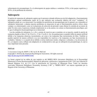 sobrerreporte de psicopatología; Fs, al sobrerreporte de quejas médicas o somáticas; FVS-r, al de quejas cognitivas, y
RVS-r, al de problemas de memoria.
Subreporte
El patrón de respuestas de subreporte sugiere que la persona evaluada informa un nivel de adaptación y funcionamiento
psicológico general notablemente mejor de lo que indicaría una evaluación objetiva del nivel “verdadero”. El
subreporte puede ser o no intencional. Las medidas de autoinforme de psicopatología, por lo general, son vulnerables al
subreporte intencional, y plantea mayores problemas en situaciones en que el funcionamiento positivo ofrece claras
ventajas o es determinante, como en evaluaciones de selección de personal o para obtener la custodia de un menor de
edad. En otros casos, la persona evaluada simplemente no se da cuenta o no conoce su funcionamiento psicológico, por
lo que el subreporte de psicopatología no es intencional.
Las dos medidas de subreporte, L-r y K-r, constan de reactivos que se puntúan, en su mayoría, cuando la opción de
respuesta elegida es falso (11 de 14 en L-r, 12 de 13 en K-r). Así, las puntuaciones se pueden inflar de manera artificial
debido a las respuestas aleatorias inconsistentes, así como a las respuestas fijas inconsistentes de falso. También se
pueden suprimir de manera artificial si no son respondidos los reactivos o las respuestas son fijas inconsistentes de
verdadero. Además, L-r se puede elevar debido a ciertas tradiciones rurales, religiosas o culturales, y las elevaciones de
K-r, en algunos casos, reflejan una adaptación en verdad positiva más que un subreporte de psicopatología, lo cual es
muy importante tener presente.
NOTAS
* Assessment Using the MMPI–2–RF, by D. M. McCord
Copyright © 2018 by the American Psychological Association. All rights reserved.
http://dx.doi.org/10.1037/0000074-001
La fuente original de las tablas de este capítulo es del MMPI-2-RF® (Inventario Multifásico de la Personalidad
Minnesota-2-Forma Reestructurada®) Manual de aplicación, calificación e interpretación D.R.© 2015 por Editorial El
Manual Moderno S.A. de C.V. Con la autorización de University of Minnesota Press. Todos los derechos
reservados.“Minnesota Multiphasic Personality Inventory–2–RF” y “MMPI-2-RF®” son marcas registradas por la
Regents of the University of Minnesota.
47
 