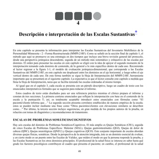 4
Descripción e interpretación de las Escalas Sustantivas*
En este capítulo se presenta la información para interpretar las Escalas Sustantivas del Inventario Multifásico de la
Personalidad Minnesota - 2 - Forma Reestructurada (MMPI-2-RF). Como se señaló en la sección final de capítulo 1, el
método que aquí se promueve es una estrategia en dos tiempos que incluye una breve revisión general del protocolo,
desde una perspectiva jerárquica descendente, seguida de un método más sistemático y exhaustivo de las escalas por
dominio. El orden para presentar las escalas en este capítulo se eligió con la idea de apoyar el segundo momento de la
interpretación tomando cada dominio de contenido, de lo general a lo más específico dentro de cada uno. Recomiendo
al lector regresar a la figura 1-1, el modelo de evaluación jerárquica-dimensional, que corresponde a las Escalas
Sustantivas del MMPI-2-RF; en este capítulo me desplazaré entre los dominios en el eje horizontal, y luego sobre el eje
vertical dentro de cada uno. De esta forma también se sigue la Hoja de Interpretación del MMPI-2-RF, herramienta
importante que se presentará en el siguiente capítulo. La expectativa es que el lector consulte este capítulo a medida que
llena la Hoja de Interpretación, tarea que se facilita teniendo las escalas ordenadas al mismo tiempo.
Al igual que en el capítulo 3, cada escala se presenta con un párrafo descriptivo, luego un cuadro de texto con los
enunciados interpretativos formales que se sugieren para redactar el informe.
Estos cuadros de texto están diseñados para ser una referencia práctica mientras el clínico prepara el informe y
constan de tres secciones. La primera contiene enunciados que reflejan la interpretación con base en el contenido de la
escala y la puntuación T; así, es totalmente aceptable introducir estos enunciados con fórmulas como “El
paciente/cliente informa que…” La segunda sección presenta correlatos establecidos de manera empírica de la escala;
estos se pueden incluir mediante una frase como “Otros pacientes/clientes con elevaciones similares se describen
como…” Por último, la tercera sección incluye sugerencias, en gran medida de los propios autores de la prueba, en
relación con temas de diagnóstico y recomendaciones de tratamiento.
ESCALAS DE PROBLEMAS SOMÁTICOS/COGNITIVOS
Hay seis escalas del dominio de Problemas Somáticos/Cognitivos. El más amplio es Quejas Somáticas (CR1), seguida
de cinco Escalas de Problemas Específicos: Malestar (MAL), Quejas gastrointestinales (QGI), Quejas de dolor de
cabeza (QDC), Quejas neurológicas (QNEU) y Quejas cognitivas (QCO). Este conjunto importante de escalas abordan
diversas quejas físicas, somáticas. Desde la perspectiva de la atención integrada, éste es un dominio esencial de evaluar,
y en cierto modo es un puente entre las Escalas de Validez, que miden el modo en que la persona responde la prueba, y
las Escalas Sustantivas en los otros dominios principales. El profesional de la salud física se interesa en saber hasta qué
grado los factores psicológicos contribuyen al cuadro que presenta el paciente; en cambio, el profesional de la salud
48
 