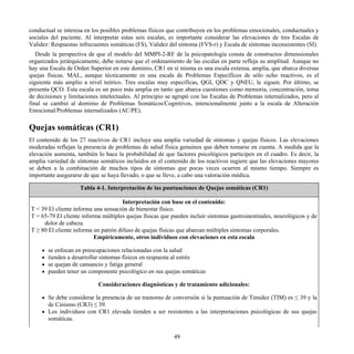 conductual se interesa en los posibles problemas físicos que contribuyen en los problemas emocionales, conductuales y
sociales del paciente. Al interpretar estas seis escalas, es importante considerar las elevaciones de tres Escalas de
Validez: Respuestas infrecuentes somáticas (FS), Validez del síntoma (FVS-r) y Escala de síntomas inconsistentes (SI).
Desde la perspectiva de que el modelo del MMPI-2-RF de la psicopatología consta de constructos dimensionales
organizados jerárquicamente, debe notarse que el ordenamiento de las escalas en parte refleja su amplitud. Aunque no
hay una Escala de Orden Superior en este dominio, CR1 en sí misma es una escala extensa, amplia, que abarca diversas
quejas físicas. MAL, aunque técnicamente es una escala de Problemas Específicos de sólo ocho reactivos, es el
siguiente más amplio a nivel teórico. Tres escalas muy específicas, QGI, QDC y QNEU, le siguen. Por último, se
presenta QCO. Esta escala es un poco más amplia en tanto que abarca cuestiones como memoria, concentración, toma
de decisiones y limitaciones intelectuales. Al principio se agrupó con las Escalas de Problemas internalizados, pero al
final se cambió al dominio de Problemas Somáticos/Cognitivos, intencionalmente junto a la escala de Alteración
Emocional/Problemas internalizados (AC/PE).
Quejas somáticas (CR1)
El contenido de los 27 reactivos de CR1 incluye una amplia variedad de síntomas y quejas físicos. Las elevaciones
moderadas reflejan la presencia de problemas de salud física genuinos que deben tomarse en cuenta. A medida que la
elevación aumenta, también lo hace la probabilidad de que factores psicológicos participen en el cuadro. Es decir, la
amplia variedad de síntomas somáticos incluidos en el contenido de los reactivos sugiere que las elevaciones mayores
se deben a la combinación de muchos tipos de síntomas que pocas veces ocurren al mismo tiempo. Siempre es
importante asegurarse de que se haya llevado, o que se lleve, a cabo una valoración médica.
Tabla 4-1. Interpretación de las puntuaciones de Quejas somáticas (CR1)
Interpretación con base en el contenido:
T < 39 El cliente informa una sensación de bienestar físico.
T = 65-79 El cliente informa múltiples quejas físicas que pueden incluir síntomas gastroinestinales, neurológicos y de
dolor de cabeza.
T ≥ 80 El cliente informa un patrón difuso de quejas físicas que abarcan múltiples síntomas corporales.
Empíricamente, otros individuos con elevaciones en esta escala
se enfocan en preocupaciones relacionadas con la salud
tienden a desarrollar síntomas físicos en respuesta al estrés
se quejan de cansancio y fatiga general
pueden tener un componente psicológico en sus quejas somáticas
Consideraciones diagnósticas y de tratamiento adicionales:
Se debe considerar la presencia de un trastorno de conversión si la puntuación de Timidez (TIM) es ≤ 39 y la
de Cinismo (CR3) ≤ 39.
Los individuos con CR1 elevada tienden a ser resistentes a las interpretaciones psicológicas de sus quejas
somáticas.
49
 