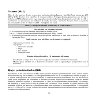 Malestar (MAL)
MAL, de ocho reactivos, describe en un sentido amplio, de mala salud general y debilidad física, mientras que QGI,
QDC y QNEU describen tipos específicos de síntomas somáticos. Si ninguna de estas puntuaciones está elevada, es
probable que MAL refleje un sentido vago, inespecífico de mala salud y fatiga. Las puntuaciones elevadas de MAL se
correlacionan con preocupación por problemas de salud y de sueño, o depresión. Se deben tomar en cuenta las
elevaciones en las escalas de validez Fs y FVS-r al interpretar esta escala.
Tabla 4-2. Interpretación de las puntuaciones de Malestar (MAL)
Interpretación con base en el contenido:
T < 39 El cliente informa una sensación generalizada de bienestar físico.
T = 65-79 El cliente informa experimentar mala salud y sentirse débil o cansado.
T ≥ 80 El cliente informa una sensación general de malestar manifestado en mala salud y cansancio, debilidad e
incapacidad física.
Empíricamente, otros individuos con elevaciones en esta escala
se preocupan por su mala salud
se quejan de
alteraciones del sueño
fatiga
poca energía
disfunción sexual
Consideraciones diagnósticas y de tratamiento adicionales:
Si se descarta un origen físico de los síntomas es posible que se trate del trastorno somatomorfo.
Malestar puede interferir con la disposición del cliente o con su capacidad para comprometerse con el
tratamiento.
Quejas gastrointestinales (QGI)
El contenido de los cinco reactivos de QGI abarca diversos problemas gastrointestinales, como náuseas, vómito,
malestar estomacal y falta de apetito. Las quejas gastrointestinales son una de las categorías más comunes de quejas en
la atención médica primaria, por lo que es importante la valoración médica de estos síntomas. Si se han descartado las
causas físicas, es probable que los síntomas se relaciones con estrés. Al igual que con todas las escalas del dominio
Problemas Somáticos/Cognitivos es importante tomar en cuenta las elevaciones de Fs al interpretar QGI. Sin embargo,
los autores de la prueba advierten que las puntuaciones elevadas de Fd no invalidan de manera automática los
resultados, ni indican que la persona evaluada sobrerreporte intencionalmente los síntomas somáticos. Es recomendable
que, si Fs ≥ 100 y QGI es elevada, el clínico debe emplear los enunciados interpretativos basados en el contenido, pero
evitar otros correlatos empíricos.
50
 