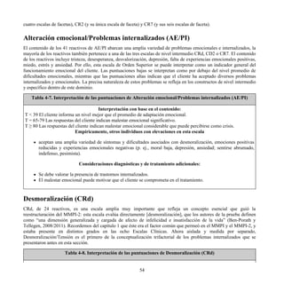 cuatro escalas de facetas), CR2 (y su única escala de faceta) y CR7 (y sus seis escalas de faceta).
Alteración emocional/Problemas internalizados (AE/PI)
El contenido de los 41 reactivos de AE/PI abarcan una amplia variedad de problemas emocionales e internalizados, la
mayoría de los reactivos también pertenece a una de las tres escalas de nivel intermedio CRd, CD2 o CR7. El contenido
de los reactivos incluye tristeza, desesperanza, desvalorización, depresión, falta de experiencias emocionales positivas,
miedo, estrés y ansiedad. Por ello, esta escala de Orden Superior se puede interpretar como un indicador general del
funcionamiento emocional del cliente. Las puntuaciones bajas se interpretan como por debajo del nivel promedio de
dificultades emocionales, mientras que las puntuaciones altas indican que el cliente ha aceptado diversos problemas
internalizados y emocionales. La precisa naturaleza de estos problemas se refleja en los constructos de nivel intermedio
y específico dentro de este dominio.
Tabla 4-7. Interpretación de las puntuaciones de Alteración emocional/Problemas internalizados (AE/PI)
Interpretación con base en el contenido:
T < 39 El cliente informa un nivel mejor que el promedio de adaptación emocional.
T = 65-79 Las respuestas del cliente indican malestar emocional significativo.
T ≥ 80 Las respuestas del cliente indican malestar emocional considerable que puede percibirse como crisis.
Empíricamente, otros individuos con elevaciones en esta escala
aceptan una amplia variedad de síntomas y dificultades asociados con desmoralización, emociones positivas
reducidas y experiencias emocionales negativas (p. ej., moral baja, depresión, ansiedad; sentirse abrumado,
indefenso, pesimista).
Consideraciones diagnósticas y de tratamiento adicionales:
Se debe valorar la presencia de trastornos internalizados.
El malestar emocional puede motivar que el cliente se comprometa en el tratamiento.
Desmoralización (CRd)
CRd, de 24 reactivos, es una escala amplia muy importante que refleja un concepto esencial que guió la
reestructuración del MMPI-2: esta escala evalúa directamente [desmoralización], que los autores de la prueba definen
como “una dimensión generalizada y cargada de afecto de infelicidad e insatisfacción de la vida” (Ben-Porath y
Tellegen, 2008/2011). Recordemos del capítulo 1 que éste era el factor común que permeó en el MMPI y el MMPI-2, y
estaba presente en distintos grados en las ocho Escalas Clínicas. Ahora aislada y medida por separado,
Desmoralización/Tensión es el primero de la conceptualización trifactorial de los problemas internalizados que se
presentaron antes en esta sección.
Tabla 4-8. Interpretación de las puntuaciones de Desmoralización (CRd)
54
 
