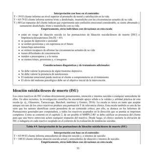 Interpretación con base en el contenido:
T < 39 El cliente informa un nivel superior al promedio de moral y satisfacción en la vida.
T = 65-79 El cliente informa sentirse triste y desdichado, insatisfecho con las circunstancias actuales de su vida.
T ≥ 80 Las repuestas del cliente indican que experimenta una confusión emocional considerable, se siente abrumado y
sumamente desdichado, triste e insatisfecho con su vida.
Empíricamente, otros individuos con elevaciones en esta escala
están en riesgo de ideación suicida (si las puntuaciones de Ideación suicida/deseos de muerte [ISU] o
Impotencia/desesperanza [Im-D] > 65)
se quejan de depresión o ansiedad
se sienten pesimistas y sin esperanza en el futuro
tienen baja autoestima
se sienten incapaces de afrontar las circunstancias actuales de su vida
tienen dificultades de concentración
tienden a preocuparse y a la rumia
se sienten tristes, pesimistas y, o inseguros
Consideraciones diagnósticas y de tratamiento adicionales:
Se debe valorar la presencia de algún trastorno depresivo.
Se debe valorar la presencia de autolesiones.
El malestar emocional puede motivar al cliente a comprometerse en el tratamiento.
El alivio del malestar psicológico debe ser el objetivo inicial de la intervención.
Ideación suicida/deseos de muerte (ISU)
Los cinco reactivos de ISU evalúan directamente pensamientos, intención e intentos suicidas o cualquier antecedente de
ellos. En años recientes, la investigación científica ha encontrado apoyo sólido a la validez y utilidad práctica de esta
escala (p. ej., Glassmire, Tarescavage, Burchett, martinez y Gomez, 2016). La escala es única en tanto que aceptar
aunque sea uno de los cinco reactivos produce una puntuación T de relevancia clínica. Esta escala también es una de las
siete que los autores identifican como poseedora de un contenido crítico; por ello, se destaca en los Informes de
Puntuaciones generados por computadora, y todos los reactivos aceptados en la dirección que se puntúa se imprimen
completos. Como se comentó en el capítulo 2, de ser posible el MMPI-2-RF se debe calificar en presencia del cliente
para que una breve entrevista aclare cualquier respuesta del reactivo. Desde luego, el clínico anotaría la elevación de
ISU e indagaría en cada reactivo aceptado en el contexto de la evaluación de tendencias suicidas.
Tabla 4-9. Interpretación de las puntuaciones de Ideación suicida/deseos de muerte (ISU)
Interpretación con base en el contenido:
T = 65-99 El cliente informa antecedentes de ideación suicida y, o intentos de suicidio
T = 100 El cliente informa ideación suicida actual y antecedentes de ideación e intentos de suicidio.
Empíricamente, otros individuos con elevaciones en esta escala
55
 