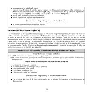 se preocupan por el suicidio y la muerte
están en riesgo de intento de suicidio (que se exacerba por el bajo control de impulsos si las puntuaciones de
Alteración conductual/Problemas externalizados [AC/PE], Conducta antisocial [CR4], Activación hipomaníaca
[CR9] o Impulsividad [DISC-r] son ≥ 65 y para la de Abuso de sustancias [ABS] ≥ 65)
pueden haber intentado suicidarse recientemente
pueden experimentar impotencia y desesperanza
Consideraciones diagnósticas y de tratamiento adicionales:
Se debe evaluar de inmediato el riesgo de suicidio.
Impotencia/desesperanza (Im/D)
Los cinco reactivos de Im/D describen creencias de que el individuo es incapaz de superar sus problemas o de hacer los
cambios necesarios para alcanzar sus metas en la vida. Las puntuaciones elevadas reflejan el sentimiento de que la vida
es fuente de tensión, así como de desesperanza e impotencia; estar abrumado, creer que uno ha sido tratado
injustamente en la vida, y la falta de motivación para cambiar los sentimientos de desesperanza son relevantes en la
evaluación del riesgo de suicidio y de autolesiones no mortíferas. Las expectativas negativas acerca del futuro se
asocian con riesgo de trastornos de depresión y ansiedad. Al igual que ISU, Im/D es una de las siete escalas que posee
un contenido crucial. Por ello, el Informe de Puntuaciones destaca esta escala e incluye el texto completo de todos los
reactivos respondidos en la dirección que se puntúa.
Tabla 4-10. Interpretación de las puntuaciones de Impotencia/desesperanza (Im/D)
Interpretación con base en el contenido:
T = 65-79 El cliente informa sentirse sin esperanza y pesimista.
T ≥ 80 El cliente informa creer que no puede cambiar ni superar sus problemas, por lo que es incapaz de alcanzar sus
metas en la vida.
Empíricamente, otros individuos con elevaciones en esta escala
se sienten sin esperanza y pesimistas
se sienten abrumados y sienten que la vida es tensión
creen que nadie los puede ayudar
creen que la vida los trata mal
carecen de motivación para el cambio
Consideraciones diagnósticas y de tratamiento adicionales:
Los primeros objetivos de la intervención deben ser la pérdida de esperanza y los sentimientos de
desesperación.
56
 