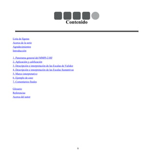 Contenido
Lista de figuras
Acerca de la serie
Agradecimientos
Introducción
1. Panorama general del MMPI-2-RF
2. Aplicación y calificación
3. Descripción e interpretación de las Escalas de Validez
4. Descripción e interpretación de las Escalas Sustantivas
5. Marco interpretativo
6. Ejemplo de caso
7. Comentarios finales
Glosario
Referencias
Acerca del autor
6
 