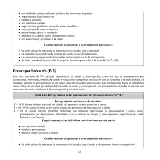 son inhibidos conductualmente debido a las emociones negativas
experimentan ideas intrusivas
tienden a enojarse
son reactivos al estrés
experimentan problemas de sueño, como pesadillas
se preocupan de manera excesiva
pasan tiempo excesivo rumiando
perciben a los demás como abiertamente críticos
son autocríticos y proclives a la culpa
Consideraciones diagnósticas y de tratamiento adicionales:
Se debe valorar la presencia de trastornos relacionados con la ansiedad.
El malestar emocional puede motivar al cliente a estar en tratamiento.
Las emociones negativas disfuncionales son los objetivos de la intervención.
Se debe considerar la necesidad de emplear fármacos para reducir la ansiedad (si T ≥ 80).
Preocupación/estrés (P/E)
Los siete reactivos de P/E evalúan experiencias de estrés y preocupación, como los que se experimentan por
decepciones, problemas, presión de tiempo y situaciones específicas en relación con la economía y la mala fortuna. El
concepto general de preocupación es un rasgo clave de ansiedad generalizada. Las puntuaciones bajas se interpretan
como reflejo de un nivel por debajo del promedio de estrés y preocupación. Las puntuaciones elevadas se asocian con
reacciones de estrés, tendencia a la preocupación y excesiva rumia.
Tabla 4-16. Interpretación de las puntuaciones de Preocupación/estrés (P/E)
Interpretación con base en el contenido:
T < 39 El cliente informa un nivel por debajo del promedio de preocupación y estrés.
T = 64-79 El cliente informa un nivel por encima del promedio de preocupación y estrés.
T ≥ 80 El cliente informa múltiples problemas que implican experiencias de preocupación y estrés, como
preocupación por decepciones, dificultades con la presión de tiempo y preocupaciones específicas por mala
fortuna y la economía.
Empíricamente, otros individuos con elevaciones en esta escala
son reactivos al estrés
tienden a preocuparse
dedican tiempo excesivo a rumiar
Consideraciones diagnósticas y de tratamiento adicionales:
Se debe valorar la presencia de trastornos relacionados con el estrés y de trastorno obsesivo-compulsivo.
60
 