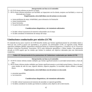Interpretación con base en el contenido:
T = 65-79 El cliente informa ser proclive al enojo.
T = 80 El cliente informa molestarse con facilidad, ser impaciente con los demás, enojarse con facilidad y a veces ser
dominado por el enojo.
Empíricamente, otros individuos con elevaciones en esta escala
tienen problemas de enojo, irritabilidad y poca tolerancia a la frustración
tienen resentimientos
hacen berrinches
les gusta discutir por todo
Consideraciones diagnósticas y de tratamiento adicionales:
Se debe valorar la presencia de trastornos relacionados con el enojo.
Se debe considerar el tratamiento de manejo del enojo.
Limitaciones conductuales por miedos (LCM)
El contenido de los nueve reactivos de LCM describe miedos que limitan significativamente las actividades dentro y
fuera de casa. LCM se asocia con agorafobia y, en general, con temerosidad. LCM y la siguiente escala, Miedos
específicos múltiples (MEM), representan la distinción hecha en el Manual Diagnóstico y Estadístico de los Trastornos
Mentales (American Psychiatric Association, 2013) entre disfunción agorafóbica y fobias simples. Una puntuación
elevada en LCM sugiere que los miedos que limitan la conducta son objetivos adecuados para una intervención
terapéutica.
Tabla 4-19. Interpretación de las puntuaciones de Limitaciones conductuales por miedos (LCM)
Interpretación con base en el contenido:
T = 65-89 El cliente informa miedos múltiples que limitan significativamente su actividad normal dentro y fuera de
casa.
T ≥ 90 El cliente informa miedos múltiples que limitan significativamente su actividad normal dentro y fuera de casa,
como miedos de salir de casa, espacios abiertos, espacios pequeños, la oscuridad, objetos afilados y manejar
dinero.
Empíricamente, otros individuos con elevaciones en esta escala
presentan agorafobia
son temerosos
Consideraciones diagnósticas y de tratamiento adicionales:
Se debe valorar la presencia de trastornos de ansiedad, en especial agorafobia.
Se deben considerar los miedos que limitan la conducta como objetivos de la intervención.
62
 