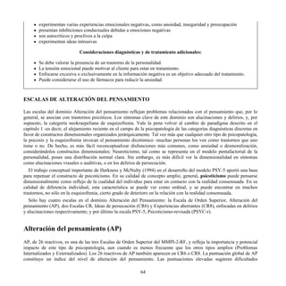 experimentan varias experiencias emocionales negativas, como ansiedad, inseguridad y preocupación
presentan inhibiciones conductuales debidas a emociones negativas
son autocríticos y proclives a la culpa
experimentan ideas intrusivas
Consideraciones diagnósticas y de tratamiento adicionales:
Se debe valorar la presencia de un trastorno de la personalidad.
La tensión emocional puede motivar al cliente para estar en tratamiento.
Enfocarse excesiva o exclusivamente en la información negativa es un objetivo adecuado del tratamiento.
Puede considerarse el uso de fármacos para reducir la ansiedad.
ESCALAS DE ALTERACIÓN DEL PENSAMIENTO
Las escalas del dominio Alteración del pensamiento reflejan problemas relacionados con el pensamiento que, por lo
general, se asocian con trastornos psicóticos. Los síntomas clave de este dominio son alucinaciones y delirios, y, por
supuesto, la categoría neokraepeliana de esquizofrenia. Vale la pena volver al cambio de paradigma descrito en el
capítulo 1 -es decir, el alejamiento reciente en el campo de la psicopatología de las categorías diagnósticas discretas en
favor de constructos dimensionales organizados jerárquicamente. Tal vez más que cualquier otro tipo de psicopatología,
la psicosis y la esquizofrenia invocan el pensamiento dicotómico -muchas personas los ven como trastornos que uno
tiene o no. De hecho, es más fácil reconceptualizar disfunciones más comunes, como ansiedad o desmoralización,
considerándolos constructos dimensionales; Neuroticismo, tal como se representa en el modelo pentafactorial de la
personalidad, posee una distribución normal clara. Sin embargo, es más difícil ver la dimensionalidad en síntomas
como alucinaciones visuales o auditivas, o en los delirios de persecución.
El trabajo conceptual importante de Harkness y McNulty (1994) en el desarrollo del modelo PSY-5 aportó una base
para repensar el constructo de psicoticismo. En su calidad de concepto amplio, general, psicoticismo puede pensarse
dimensionalmente como reflejo de la cualidad del individuo para estar en contacto con la realidad consensuada. En su
calidad de diferencia individual, esta característica se puede ver como ordinal, y se puede encontrar en muchos
trastornos, no sólo en la esquizofrenia, cierto grado de deterioro en la relación con la realidad consensuada.
Sólo hay cuatro escalas en el dominio Alteración del Pensamiento: la Escala de Orden Superior, Alteración del
pensamiento (AP); dos Escalas CR, Ideas de persecución (CR6) y Experiencias aberrantes (CR8), enfocadas en delirios
y alucinaciones respectivamente; y por último la escala PSY-5, Psicoticismo-revisada (PSYC-r).
Alteración del pensamiento (AP)
AP, de 26 reactivos, es una de las tres Escalas de Orden Superior del MMPI-2-RF, y refleja la importancia y potencial
impacto de este tipo de psicopatología, aun cuando es menos frecuente que los otros tipos amplios (Problemas
Internalizados y Externalizados). Los 26 reactivos de AP también aparecen en CR6 o CR8. La puntuación global de AP
constituye un índice del nivel de alteración del pensamiento. Las puntuaciones elevadas sugieren dificultades
64
 