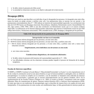 Se debe valorar la presencia de fobia social.
La ansiedad en situaciones sociales es un objetivo adecuado de la intervención.
Desapego (DES)
DES tiene seis reactivos que describen a un individuo al que le desagradan las personas y le desagrada estar entre ellas,
nunca ha tenido un amigo cercano y prefiere estar solo. Las puntuaciones altas se asocian con ser asocial, y las
puntuaciones extremadamente altas (T = 100) indican un trastorno de la personalidad esquizoide. Las correlaciones más
altas de CAT-PD fueron con Desapego emocional, Desconfianza, Anhedonia, Retraimiento social e Insensibilidad. Por
ello, algo común a ESO, TIM y DES es una alta correlación con Retraimiento social, que es en esencia conducta
observable. Las diferencias en los factores disposicionales subyacentes que motivan el retraimiento social son que ESO
refleja introversión y limitaciones emocionales; TIM, ansiedad social; y DES, desapego y desagrado por las personas.
Tabla 4-40. Interpretación de las puntuaciones de Desapego (DES)
Interpretación con base en el contenido:
T = 65-79 El cliente informa desagrado por las personas y al estar entre ellas.
T = 80-99 El cliente informa desagrado por las personas y al estar entre ellas, y prefiere estar solo.
T = 100 El cliente informa desagrado por las personas y al estar entre ellas, y prefiere estar solo y nunca tener
relaciones cercanas.
Empíricamente, otros individuos con elevaciones en esta escala
son vistos como asociales
Consideraciones diagnósticas y de tratamiento adicionales:
Se debe valorar la presencia del trastorno de la personalidad esquizoide (si T = 100).
Las dificultades extremas con las relaciones cercanas pueden impedir el proceso de formación de la alianza
terapéutica.
Escalas de Intereses específicos
El MMPI y el MMPI-2 incluían la Escala Básica 5: Masculinidad/Femineidad. La Escala 5 se creó originalmente con el
fin de evaluar la orientación sexual en una época histórica en que la homosexualidad se catalogaba como un síndrome
psicopatológico. La escala no cumplió con su cometido y casi de inmediato se interpretó como indicador de intereses
vocacionales, avocacionales y generales que se asocian estereotípicamente con los géneros (Graham, 2011). En la
reestructuración de las Escalas Clínicas (Tellegen et al., 2003), la escala se dividió y reconstruyó como dos escalas
diferentes, libres de connotaciones de género: Intereses estético-literarios (IEL) e Intereses físico-matemáticos (IFM).
En tanto que éstas no son mediciones de psicopatología, aquí se describen de manera breve sin cuadros de texto para
interpretarlos. Si las puntuaciones de estas escalas son notablemente bajas, la falta generalizada de intereses puede ser
79
 