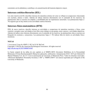 consistente con la anhedonia y contribuye a la caracterización del trastorno depresivo mayor.
Intereses estético-literarios (IEL)
Los siete reactivos de IEL describen intereses de naturaleza artística tal como se reflejan en ocupaciones relacionadas
con escritura, música o teatro. Además de indicar intereses directamente con el contenido de los reactivos, las
puntuaciones altas se asocian con empatía y sensibilidad ante las experiencias sensoriales. Las puntuaciones bajas (<
39) sugieren que no hay interés en las actividades estético-literarias.
Intereses físico-matemáticos (IFM)
IFM, de nueve reactivos, describe intereses en actividades u ocupaciones de naturaleza mecánica o física, como
construir o arreglar cosas; actividades al aire libre como trabajar en una granja, cazar o pescar; y actividades deportivas.
Además de indicar estos intereses directamente con el contenido de los reactivos, las puntuaciones altas se asocian con
búsqueda de aventuras y sensaciones. Las puntuaciones bajas (< 39) indican falta de interés en actividades físico-
mecánicas.
NOTAS
* Assessment Using the MMPI–2–RF, by D. M. McCord
Copyright © 2018 by the American Psychological Association. All rights reserved.
http://dx.doi.org/10.1037/0000074-001
La fuente original de las tablas de este capítulo es el MMPI-2-RF® (Inventario Multifásico de la Personalidad
Minnesota-2-Forma Reestructurada®) Manual de aplicación, calificación e interpretación D.R.© 2015 por Editorial El
Manual Moderno S.A. de C.V. Con la autorización de University of Minnesota Press. Todos los derechos reservados.
“Minnesota Multiphasic Personality Inventory–2–RF” y “MMPI-2-RF®” son marcas registradas por la Regents of the
University of Minnesota.
80
 