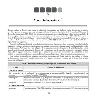 5
Marco interpretativo*
En este capítulo se describe paso a paso el método de interpretación que facilita el rápido dominio de los clínicos
noveles y promueve la consistencia de la interpretación del Inventario Multifásico de la Personalidad Minnesota-2-
Forma Reestructurada (MMPI-2-RF). Los autores recomiendan un marco específico para trabajar con los resultados de
la prueba para reforzar la consistencia entre los examinadores y la interpretación del MMPI-2-RF. Este marco se
describe de manera gráfica en la figura 1-1 y también se refleja en las puntuaciones de cada dominio que se incluyen en
el Informe de Puntuaciones en la Hoja de Interpretación del MMPI-2-RF (descrita más adelante). En la tabla 1-1 se
reproduce el marco general.
Como se señaló antes, el método general es en dos tiempos; en el primero se hace un examen general de todas las
escalas por conjuntos jerárquicos, mientras que en el segundo momento se revisan de manera metódica todas las escalas
de cada dominio. Volviendo otra vez a la figura 1-1, en el primer momento, el examen es de arriba hacia abajo, y en el
segundo es de izquierda a derecha, un dominio a la vez, tomando nota de todas las puntuaciones elevadas (y algunas
bajas). En el segundo momento, a medida que se formulan los enunciados interpretativos que se aplican al caso,
también se toman notas en las que se plantean las implicaciones diagnósticas y las recomendaciones de tratamiento.
En el capítulo 6, se emplea esta estrategia interpretativa con un caso real. En ese contexto, se reproduce un Informe
de Puntuaciones completo, y será útil referirnos a él en algunos momentos a medida que se desarrolla el proceso
interpretativo (figura 6-1).
Tabla 5-1. Marco interpretativo para trabajar con los resultados de la prueba
Escala Fuentes de información
I. Escalas de Validez
Sin respuesta al
contenido
No puedo decir (?), Inconsistencia de las respuestas variables (INVAR-r), Inconsistencia de las
respuestas “verdadero” (INVER-r)
Sobrerreporte Respuestas infrecuentes (F-r), Respuestas infrecuentes de psicopatología (Fpsi-r), Respuestas
infrecuentes somáticas (Fs), Validez del síntoma (FVS-r), Escala de síntomas (SI)
Subreporte Virtudes poco comunes (L-r), Validez de adaptación (K-r)
II. Escalas Sustantivas
Problemas Quejas somáticas (CR1), Malestar (MAL), Quejas gastrointestinales (QGI), Quejas de dolor de
81
 