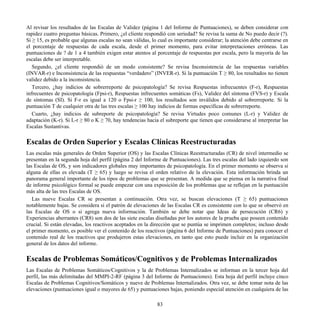 Al revisar los resultados de las Escalas de Validez (página 1 del Informe de Puntuaciones), se deben considerar con
rapidez cuatro preguntas básicas. Primero, ¿el cliente respondió con seriedad? Se revisa la suma de No puedo decir (?).
Si ≥ 15, es probable que algunas escalas no sean válidas, lo cual es importante considerar; la atención debe centrarse en
el porcentaje de respuestas de cada escala, desde el primer momento, para evitar interpretaciones erróneas. Las
puntuaciones de ? de 1 a 4 también exigen estar atentos al porcentaje de respuestas por escala, pero la mayoría de las
escalas debe ser interpretable.
Segundo, ¿el cliente respondió de un modo consistente? Se revisa Inconsistencia de las respuestas variables
(INVAR-r) e Inconsistencia de las respuestas “verdadero” (INVER-r). Si la puntuación T ≥ 80, los resultados no tienen
validez debido a la inconsistencia.
Tercero, ¿hay indicios de sobrerreporte de psicopatología? Se revisa Respuestas infrecuentes (F-r), Respuestas
infrecuentes de psicopatología (Fpsi-r), Respuestas infrecuentes somáticas (Fs), Validez del síntoma (FVS-r) y Escala
de síntomas (SI). Si F-r es igual a 120 o Fpsi-r ≥ 100, los resultados son inválidos debido al sobrerreporte. Si la
puntuación T de cualquier otra de las tres escalas ≥ 100 hay indicios de formas específicas de sobrerreporte.
Cuarto, ¿hay indicios de subreporte de psicopatología? Se revisa Virtudes poco comunes (L-r) y Validez de
adaptación (K-r). Si L-r ≥ 80 o K ≥ 70, hay tendencias hacia el subreporte que tienen que considerarse al interpretar las
Escalas Sustantivas.
Escalas de Orden Superior y Escalas Clínicas Reestructuradas
Las escalas más generales de Orden Superior (OS) y las Escalas Clínicas Reestructuradas (CR) de nivel intermedio se
presentan en la segunda hoja del perfil (página 2 del Informe de Puntuaciones). Las tres escalas del lado izquierdo son
las Escalas de OS, y son indicadores globales muy importantes de psicopatología. En el primer momento se observa si
alguna de ellas es elevada (T ≥ 65) y luego se revisa el orden relativo de la elevación. Esta información brinda un
panorama general importante de los tipos de problemas que se presentan. A medida que se piensa en la narrativa final
de informe psicológico formal se puede empezar con una exposición de los problemas que se reflejan en la puntuación
más alta de las tres Escalas de OS.
Las nueve Escalas CR se presentan a continuación. Otra vez, se buscan elevaciones (T ≥ 65) puntuaciones
notablemente bajas. Se considera si el patrón de elevaciones de las Escalas CR es consistente con lo que se observó en
las Escalas de OS o si agrega nueva información. También se debe notar que Ideas de persecución (CR6) y
Experiencias aberrantes (CR8) son dos de las siete escalas diseñadas por los autores de la prueba que poseen contenido
crucial. Si están elevadas, los reactivos aceptados en la dirección que se puntúa se imprimen completos; incluso desde
el primer momento, es posible ver el contenido de los reactivos (página 6 del Informe de Puntuaciones) para conocer el
contenido real de los reactivos que produjeron estas elevaciones, en tanto que esto puede incluir en la organización
general de los datos del informe.
Escalas de Problemas Somáticos/Cognitivos y de Problemas Internalizados
Las Escalas de Problemas Somáticos/Cognitivos y la de Problemas Internalizados se informan en la tercer hoja del
perfil, las más delimitadas del MMPI-2-RF (página 3 del Informe de Puntuaciones). Esta hoja del perfil incluye cinco
Escalas de Problemas Cognitivos/Somáticos y nueve de Problemas Internalizados. Otra vez, se debe tomar nota de las
elevaciones (puntuaciones igual o mayores de 65) y puntuaciones bajas, poniendo especial atención en cualquiera de las
83
 