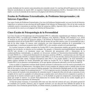 escalas diseñadas por los autores como poseedoras de contenido crucial. En esta hoja del perfil aparecen tres de ellas:
Ideación suicida/deseos de muerte (ISU, en negritas), Impotencia/desesperanza (Im/D) y Ansiedad (ANS). De modo
rápido, se revisa el contenido de los reactivos en la página 6 del Informe de Puntuaciones.
Escalas de Problemas Externalizados, de Problemas Interpersonales y de
Intereses Específicos
Las cuatro Escalas de Problemas Externalizados y las cinco de Problemas Interpersonales, así como las dos de Intereses
Específicos se incluyen en una sola hoja del perfil (página 4 del Informe de Puntuaciones). Dos de las siete escalas de
contenido crucial se encuentran en esta hoja, Abuso de sustancias (ABS) y Agresión (AG); si están elevadas, se revisa
el contenido de los reactivos en la página 6 del Informe de Puntuaciones.
Cinco Escalas de Psicopatología de la Personalidad
Las Cinco Escalas de Psicopatología de la Personalidad (PSY-5), elaboradas originalmente por Harkness McNulty y
Ben-Porath (1995), y revisadas para el MMPI-2-RF (Harkness, Finn, McNulty y Shields, 2012; Harkness et al., 2014)
se incluyen en una sola hoja del protocolo (página 5 del Informe de Puntuaciones). Una exposición completa de la
importancia teórica de las Escalas PSY-5 está más allá del alcance de este libro práctico, pero se recomienda leer una o
más de las obras citadas. En esencia, estos constructos son cinco dimensiones primarias de la personalidad y la
psicopatología, y constituyen un puente entre el MMPI-2-RF y otros modelos actuales de la psicopatología.
En el primer momento se deben considerar las Escalas PSY-5 como dimensiones amplias que aportan una segunda
opinión, por así decirlo, en relación con los resultados. Por ejemplo, si Alteración emocional/problemas internalizados
(AE/PI) está elevada y es claramente mayor que Alteración del pensamiento (AP) y Alteraciones de la
conducta/problemas externalizados, se esperaría ver elevaciones similares en Neuroticismo/emocionalidad negativa-
revisada (NEGE-r) y, o Introversión/disminución de emociones positivas (INTR-r), y puntuaciones aun más bajas en
Agresividad-revisada (AGGR-r) e Impulsividad-revisada (DISC-r). Si AP está elevada, entonces Psicoticismo-revisada
(PSYC-r) también debe estarlo. Cualquier discrepancia entre PSY-5 y las escalas amplias y de nivel intermedio se
podría explorar mediante las facetas delimitadas que miden las Escalas PE. En el segundo tiempo se integran las
Escalas PSY-5 en los dominios correspondientes, en los que aportan información adicional a nivel de las Escalas PE.
Como se señaló, es importante examinar desde el primer momento la información a nivel de reactivo presentada en la
página 6 del Informe de Puntuaciones. Esta página ofrece el texto completo de cualquier reactivo omitido junto con una
lista de las escalas en las que estos reactivos habrían puntuado. Esta información detallada puede ser muy importante
para comprender el impacto de las puntuaciones de ? > 0. En la siguiente sección se abordan las siete escalas diseñadas
por los autores de la prueba como poseedoras de contenido crucial. Si alguna de ellas está elevada, se presenta el texto
completo de los reactivos aceptados en la dirección que se puntúa junto con la dirección de la respuesta en cuestión, el
porcentaje de la muestra normativa que lo aceptó y, si se ha diseñado un grupo de comparación, el porcentaje de ese
grupo que aceptó el reactivo. La sección final proporciona los mismos datos acerca de las escalas elegidas por el
usuario como fuentes importantes de información.
Al final del primer momento, el examinador debe tener una idea clara del contexto del caso y del patrón general de
los resultados de la prueba. Entonces, pasa al segundo momento con una dirección bien definida del patrón de las
puntuaciones. Esta orientación general facilita, en última instancia, la producción de una narrativa coherente y clara. Al
84
 