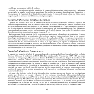 a medida que se avanza en el análisis de los datos.
Al seguir este procedimiento estándar, los párrafos de cada dominio sustantivo son lógicos, coherentes y adecuados
para copiarlos y pegarlos en el informe psicológico. En cambio, las secciones Consideraciones Diagnósticas y
Consideraciones de Tratamiento de la Hoja de Interpretación (página 4) son notas de trabajo o listas con viñetas que se
integran después en la sección final del informe psicológico completo.
Dominio de Problemas Somáticos/Cognitivos
La primera área sustantiva de la Hoja de Interpretación aborda el dominio de Problemas Somáticos/Cognitivos. Se
transfieren las puntuaciones y, luego, se comienza con las tablas de texto del capítulo 4 para construir la narrativa de la
sección de Problemas Somáticos/Cognitivos. En este dominio, Quejas somáticas (CR1) es la más amplia; por ello, si
está elevada, siempre se comienza con los comentarios interpretativos más generales asociados con CR1, si ésta no se
encuentra elevada, entonces se empieza con la puntuación más elevada de las otras cinco escalas. Se continúa en orden
descendiente con todas las puntuaciones iguales o mayores de 65.
Debe notarse que Quejas cognitivas (QCO) es un constructo relativamente independiente, de transdominio. El centro
conceptual de este dominio es la somatización, y los problemas cognitivos pueden ocurrir, sin duda, en este contexto.
Sin embargo, también pueden ocurrir como manifestaciones de ansiedad, depresividad y otros procesos internalizados u
otros aspectos de los trastornos psicóticos, o en el contexto de alteraciones externalizadas como déficit de atención e
hiperactividad. Por ello, aunque esta sección de la hoja es un lugar perfecto para registrar la interpretación narrativa
adecuada de una elevación en QCO, puede ser más apropiado integrarla en las secciones del informe final que se
enfoquen en los patrones primarios de psicopatología, distintos al de somatización, con los que QCO puede tener una
relación más estrecha en un caso específico.
Dominio de Problemas Internalizados
La segunda área sustantiva de la Hoja de Interpretación aborda el dominio de Problemas Internalizados. Éste es el más
elaborado del modelo de evaluación del MMPI-2-RF. Para recordar, de las 40 escalas del MMPI-2-RF que miden
constructos de psicopatología, 15 pertenecen al dominio de Problemas Internalizados. Después de transferir las 15
puntuaciones a la sección Alteración Emocional de la hoja, se aborda este dominio de manera jerárquica. Si la escala de
Orden Superior Alteración emocional/Problemas internalizados está elevada, se obtienen los enunciados interpretativos
correspondientes del cuadro de texto y se registran en la Hoja de Interpretación. Es decir, en el cuadro de texto hay tres
enunciados relacionados con la elevación de las puntuaciones; si uno de ellos se ajusta a la puntuación, se utiliza el
enunciado (de manera casi literal) como inicio de esta sección. Aunque también se presentan numerosos correlatos
empíricos, lo mejor suele ser emplear las escalas de nivel intermedio y específicas de la jerarquía para hacer una
interpretación detallada.
Al pasar a las siguientes escalas de nivel intermedio, debe recordarse que en este dominio hay investigaciones
actuales que describen un modelo trifactorial de los problemas internalizados (Desmoralización/Tensión,
Depresividad/Anhedonia y Ansiedad/Miedo); las escalas de nivel intermedio Desmoralización (CRd), Disminución de
emociones positivas (CR2) y Emociones negativas disfuncionales (CR7) corresponden a estos tres factores. Por ello,
después del enunciado inicial de AE/PI, se recomienda considerar las elevaciones ≥ 65 en estas tres escalas, y comenzar
la interpretación con la que esté más elevada. Una vez que se identifica el punto de inicio, se emplea el enunciado
adecuado a la elevación observada, y luego se enriquece con los correlatos empíricos listados en el cuadro de texto.
86
 