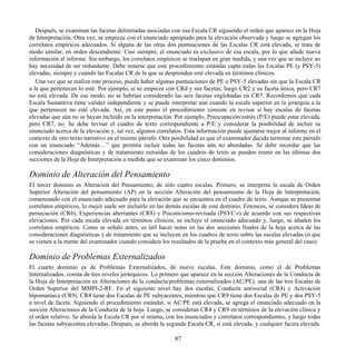 Después, se examinan las facetas delimitadas asociadas con esa Escala CR siguiendo el orden que aparece en la Hoja
de Interpretación. Otra vez, se empieza con el enunciado apropiado para la elevación observada y luego se agregan los
correlatos empíricos adecuados. Si alguna de las otras dos puntuaciones de las Escalas CR está elevada, se trata de
modo similar, en orden descendiente. Casi siempre, el enunciado es exclusivo de esa escala, por lo que añade nueva
información al informe. Sin embargo, los correlatos empíricos se traslapan en gran medida, y una vez que se incluye no
hay necesidad de ser redundante. Debe notarse que este procedimiento estándar capta todas las Escalas PE (y PSY-5)
elevadas, siempre y cuando las Escalas CR de la que se desprenden esté elevada en términos clínicos.
Una vez que se realiza este proceso, puede haber algunas puntuaciones de PE o PSY-5 elevadas sin que la Escala CR
a la que pertenecen lo esté. Por ejemplo, si se empieza con CRd y sus facetas, luego CR2 y su faceta única, pero CR7
no está elevada. De ese modo, no se habrían considerado las seis facetas englobadas en CR7. Recordemos que cada
Escala Sustantiva tiene validez independiente y se puede interpretar aun cuando la escala superior en la jerarquía a la
que pertenecen no esté elevada. Así, en este punto el procedimiento consiste en revisar si hay escalas de facetas
elevadas que aún no se hayan incluido en la interpretación. Por ejemplo, Preocupación/estrés (P/E) puede estar elevada,
pero CR7, no. Se debe revisar el cuadro de texto correspondiente a P/E y considerar la posibilidad de incluir su
enunciado acerca de la elevación y, tal vez, algunos correlatos. Esta información puede ajustarse mejor al informe en el
contexto de otro texto narrativo en el mismo párrafo. Otra posibilidad es que el examinador decida terminar este párrafo
con un enunciado “Además…” que permita incluir todas las facetas aún no abordadas. Se debe recordar que las
consideraciones diagnósticas y de tratamiento extraídas de los cuadros de texto se pueden reunir en las últimas dos
secciones de la Hoja de Interpretación a medida que se examinan los cinco dominios.
Dominio de Alteración del Pensamiento
El tercer dominio es Alteración del Pensamiento, de sólo cuatro escalas. Primero, se interpreta la escala de Orden
Superior Alteración del pensamiento (AP) en la sección Alteración del pensamiento de la Hoja de Interpretación,
comenzando con el enunciado adecuado para la elevación que se encuentra en el cuadro de texto. Aunque se presentan
correlatos empíricos, lo mejor suele ser incluirlo en las demás escalas de este dominio. Entonces, se considera Ideas de
persecución (CR6), Experiencias aberrantes (CR8) y Psicoticismo-revisada (PSYC-r) de acuerdo con sus respectivas
elevaciones. Por cada escala elevada en términos clínicos, se incluye el enunciado adecuado y, luego, se añaden los
correlatos empíricos. Como se señaló antes, es útil hacer notas en las dos secciones finales de la hoja acerca de las
consideraciones diagnósticas y de tratamiento que se incluyen en los cuadros de texto sobre las escalas elevadas (o que
se vienen a la mente del examinador cuando considera los resultados de la prueba en el contexto más general del caso).
Dominio de Problemas Externalizados
El cuarto dominio es de Problemas Externalizados, de nueve escalas. Este dominio, como el de Problemas
Internalizados, consta de tres niveles jerárquicos. Lo primero que aparece en la sección Alteraciones de la Conducta de
la Hoja de Interpretación es Alteraciones de la conducta/problemas externalizados (AC/PE), una de las tres Escalas de
Orden Superior del MMPI-2-RF. En el siguiente nivel hay dos escalas, Conducta antisocial (CR4) y Activación
hipomaníaca (CR9). CR4 tiene dos Escalas de PE subyacentes, mientras que CR9 tiene dos Escalas de PE y dos PSY-5
a nivel de faceta. Siguiendo el procedimiento estándar, si AC/PE está elevada, se agrega el enunciado adecuado en la
sección Alteraciones de la Conducta de la hoja. Luego, se consideran CR4 y CR9 en términos de la elevación clínica y
el orden relativo. Se aborda la Escala CR por sí misma, con los enunciados y correlatos correspondientes, y luego todas
las facetas subyacentes elevadas. Después, se aborda la segunda Escala CR, si está elevada, y cualquier faceta elevada.
87
 